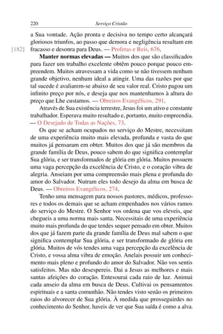 220                         Serviço Cristão

      a Sua vontade. Ação pronta e decisiva no tempo certo alcançará
      gloriosos triunfos, ao passo que demora e negligência resultam em
[182] fracasso e desonra para Deus. — Profetas e Reis, 676.
           Manter normas elevadas — Muitos dos que são classiﬁcados
      para fazer um trabalho excelente obtêm pouco porque pouco em-
      preendem. Muitos atravessam a vida como se não tivessem nenhum
      grande objetivo, nenhum ideal a atingir. Uma das razões por que
      tal sucede é avaliarem-se abaixo de seu valor real. Cristo pagou um
      inﬁnito preço por nós, e deseja que nos mantenhamos à altura do
      preço que Lhe custamos. — Obreiros Evangélicos, 291.
           Através de Sua existência terrestre, Jesus foi um ativo e constante
      trabalhador. Esperava muito resultado e, portanto, muito empreendia.
      — O Desejado de Todas as Nações, 73.
           Os que se acham ocupados no serviço do Mestre, necessitam
      de uma experiência muito mais elevada, profunda e vasta do que
      muitos já pensaram em obter. Muitos dos que já são membros da
      grande família de Deus, pouco sabem do que signiﬁca contemplar
      Sua glória, e ser transformados de glória em glória. Muitos possuem
      uma vaga percepção da excelência de Cristo, e o coração vibra de
      alegria. Anseiam por uma compreensão mais plena e profunda do
      amor do Salvador. Nutram eles todo desejo da alma em busca de
      Deus. — Obreiros Evangélicos, 274.
           Tenho uma mensagem para nossos pastores, médicos, professo-
      res e todos os demais que se acham empenhados nos vários ramos
      do serviço do Mestre. O Senhor vos ordena que vos eleveis, que
      chegueis a uma norma mais santa. Necessitais de uma experiência
      muito mais profunda do que tendes sequer pensado em obter. Muitos
      dos que já fazem parte da grande família de Deus mal sabem o que
      signiﬁca contemplar Sua glória, e ser transformado de glória em
      glória. Muitos de vós tendes uma vaga percepção da excelência de
      Cristo, e vossa alma vibra de emoção. Anelais possuir um conheci-
      mento mais pleno e profundo do amor do Salvador. Não vos sentis
      satisfeitos. Mas não desespereis. Dai a Jesus as melhores e mais
      santas afeições do coração. Entesourai cada raio de luz. Animai
      cada anseio da alma em busca de Deus. Cultivai os pensamentos
      espirituais e a santa comunhão. Não tendes visto senão os primeiros
      raios do alvorecer de Sua glória. À medida que prosseguirdes no
      conhecimento do Senhor, haveis de ver que Sua saída é como a alva.
 