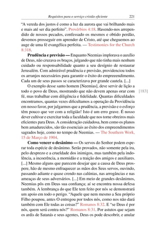 Requisitos para o serviço cristão eﬁciente   221

“A vereda dos justos é como a luz da aurora que vai brilhando mais
e mais até ser dia perfeito”. Provérbios 4:18. Havendo-nos arrepen-
dido de nossos pecados, confessado os mesmos e obtido perdão,
devemos prosseguir em aprender de Cristo, até que cheguemos ao
auge de uma fé evangélica perfeita. — Testimonies for the Church
8:318.
     Prudência e previsão — Enquanto Neemias implorava o auxílio
de Deus, não cruzava os braços, julgando que não tinha mais nenhum
cuidado ou responsabilidade quanto a seu desígnio de restaurar
Jerusalém. Com admirável prudência e previsão, providenciou todos
os arranjos necessários para garantir o êxito do empreeendimento.
Cada um de seus passos se caracterizava por grande cautela. [...]
     O exemplo desse santo homem [Neemias], deve servir de lição a
todo o povo de Deus, mostrando que não devem apenas orar com [183]
fé, mas trabalhar com diligência e ﬁdelidade. Quantas diﬁculdades
encontramos, quantas vezes diﬁcultamos a operação da Providência
em nosso favor, por julgarmos que a prudência, a previsão e o esforço
têm pouco que ver com a religião! Isto é um erro grave. É nosso
dever cultivar e exercitar toda a faculdade que nos torne obreiros mais
eﬁcientes para Deus. A consideração cuidadosa, bem como os planos
bem amadurecidos, são tão essenciais ao êxito dos empreendimentos
sagrados hoje, como no tempo de Neemias. — The Southern Work,
15 de Março de 1904.
     Como vencer o desânimo — Os servos do Senhor podem espe-
rar toda espécie de desânimo. Serão provados, não somente pela ira,
pelo desprezo e a crueldade dos inimigos, mas também pela indo-
lência, a incoerência, a mornidão e a traição dos amigos e auxiliares.
[...] Mesmo alguns que parecem desejar que a causa de Deus pros-
pere, hão de mesmo enfraquecer as mãos dos Seus servos, ouvindo,
passando adiante e quase crendo nas calúnias, nas arrogâncias e nas
ameaças de seus adversários. [...] Em meio de grandes desânimos,
Neemias pôs em Deus sua conﬁança; aí se encontra nossa defesa
também. A lembrança do que Ele tem feito por nós se demonstrará
um apoio em todo o perigo. “Aquele que nem mesmo a Seu próprio
Filho poupou, antes O entregou por todos nós, como nos não dará
também com Ele todas as coisas?” Romanos 8:32. E “se Deus é por
nós, quem será contra nós?” Romanos 8:31. Por astutos que sejam
os ardis de Satanás e seus agentes, Deus os pode descobrir, e anular
 