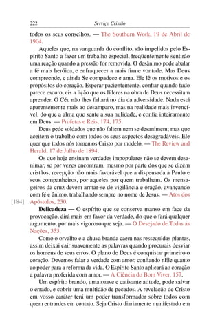 222                        Serviço Cristão

      todos os seus conselhos. — The Southern Work, 19 de Abril de
      1904.
          Aqueles que, na vanguarda do conﬂito, são impelidos pelo Es-
      pírito Santo a fazer um trabalho especial, freqüentemente sentirão
      uma reação quando a pressão for removida. O desânimo pode abalar
      a fé mais heróica, e enfraquecer a mais ﬁrme vontade. Mas Deus
      compreende, e ainda Se compadece e ama. Ele lê os motivos e os
      propósitos do coração. Esperar pacientemente, conﬁar quando tudo
      parece escuro, eis a lição que os líderes na obra de Deus necessitam
      aprender. O Céu não lhes faltará no dia da adversidade. Nada está
      aparentemente mais ao desamparo, mas na realidade mais invencí-
      vel, do que a alma que sente a sua nulidade, e conﬁa inteiramente
      em Deus. — Profetas e Reis, 174, 175.
          Deus pede soldados que não faltem nem se desanimem; mas que
      aceitem o trabalho com todos os seus aspectos desagradáveis. Ele
      quer que todos nós tomemos Cristo por modelo. — The Review and
      Herald, 17 de Julho de 1894.
          Os que hoje ensinam verdades impopulares não se devem desa-
      nimar, se por vezes encontram, mesmo por parte dos que se dizem
      cristãos, recepção não mais favorável que a dispensada a Paulo e
      seus companheiros, por aqueles por quem trabalham. Os mensa-
      geiros da cruz devem armar-se de vigilância e oração, avançando
      com fé e ânimo, trabalhando sempre no nome de Jesus. — Atos dos
[184] Apóstolos, 230.
          Delicadeza — O espírito que se conserva manso em face da
      provocação, dirá mais em favor da verdade, do que o fará qualquer
      argumento, por mais vigoroso que seja. — O Desejado de Todas as
      Nações, 353.
          Como o orvalho e a chuva branda caem nas ressequidas plantas,
      assim deixai cair suavemente as palavras quando procurais desviar
      os homens de seus erros. O plano de Deus é conquistar primeiro o
      coração. Devemos falar a verdade com amor, conﬁando nEle quanto
      ao poder para a reforma da vida. O Espírito Santo aplicará ao coração
      a palavra proferida com amor. — A Ciência do Bom Viver, 157.
          Um espírito brando, uma suave e cativante atitude, pode salvar
      o errado, e cobrir uma multidão de pecados. A revelação de Cristo
      em vosso caráter terá um poder transformador sobre todos com
      quem entrardes em contato. Seja Cristo diariamente manifestado em
 