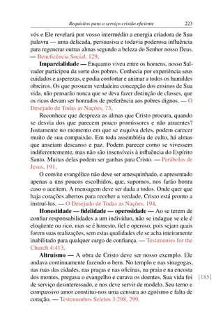 Requisitos para o serviço cristão eﬁciente   223

vós e Ele revelará por vosso intermédio a energia criadora de Sua
palavra — uma delicada, persuasiva e todavia poderosa inﬂuência
para regenerar outras almas segundo a beleza do Senhor nosso Deus.
— Beneﬁcência Social, 129.
    Imparcialidade — Enquanto viveu entre os homens, nosso Sal-
vador participou da sorte dos pobres. Conhecia por experiência seus
cuidados e asperezas, e podia confortar e animar a todos os humildes
obreiros. Os que possuem verdadeira concepção dos ensinos de Sua
vida, não pensarão nunca que se deva fazer distinção de classes, que
os ricos devam ser honrados de preferência aos pobres dignos. — O
Desejado de Todas as Nações, 73.
    Reconhece que despreza as almas que Cristo procura, quando
se desvia dos que parecem pouco promissores e não atraentes?
Justamente no momento em que se esquiva deles, podem carecer
muito de sua compaixão. Em toda assembléia de culto, há almas
que anseiam descanso e paz. Podem parecer como se vivessem
indiferentemente, mas não são insensíveis à inﬂuência do Espírito
Santo. Muitas delas podem ser ganhas para Cristo. — Parábolas de
Jesus, 191.
    O convite evangélico não deve ser amesquinhado, e apresentado
apenas a uns poucos escolhidos, que, supomos, nos farão honra
caso o aceitem. A mensagem deve ser dada a todos. Onde quer que
haja corações abertos para receber a verdade, Cristo está pronto a
instruí-los. — O Desejado de Todas as Nações, 194.
    Honestidade — ﬁdelidade — operosidade — Ao se terem de
conﬁar responsabilidades a um indivíduo, não se indague se ele é
eloqüente ou rico, mas se é honesto, ﬁel e operoso; pois sejam quais
forem suas realizações, sem estas qualidades ele se acha inteiramente
inabilitado para qualquer cargo de conﬁança. — Testimonies for the
Church 4:413.
    Altruísmo — A obra de Cristo deve ser nosso exemplo. Ele
andava continuamente fazendo o bem. No templo e nas sinagogas,
nas ruas das cidades, nas praças e nas oﬁcinas, na praia e na encosta
dos montes, pregava o evangelho e curava os doentes. Sua vida foi [185]
de serviço desinteressado, e nos deve servir de modelo. Seu terno e
compassivo amor constitui-nos uma censura ao egoísmo e falta de
coração. — Testemunhos Seletos 3:298, 299.
 