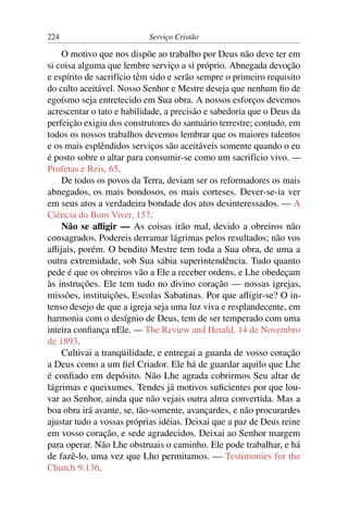 224                        Serviço Cristão

    O motivo que nos dispõe ao trabalho por Deus não deve ter em
si coisa alguma que lembre serviço a si próprio. Abnegada devoção
e espírito de sacrifício têm sido e serão sempre o primeiro requisito
do culto aceitável. Nosso Senhor e Mestre deseja que nenhum ﬁo de
egoísmo seja entretecido em Sua obra. A nossos esforços devemos
acrescentar o tato e habilidade, a precisão e sabedoria que o Deus da
perfeição exigiu dos construtores do santuário terrestre; contudo, em
todos os nossos trabalhos devemos lembrar que os maiores talentos
e os mais esplêndidos serviços são aceitáveis somente quando o eu
é posto sobre o altar para consumir-se como um sacrifício vivo. —
Profetas e Reis, 65.
    De todos os povos da Terra, deviam ser os reformadores os mais
abnegados, os mais bondosos, os mais corteses. Dever-se-ia ver
em seus atos a verdadeira bondade dos atos desinteressados. — A
Ciência do Bom Viver, 157.
    Não se aﬂigir — As coisas irão mal, devido a obreiros não
consagrados. Podereis derramar lágrimas pelos resultados; não vos
aﬂijais, porém. O bendito Mestre tem toda a Sua obra, de uma a
outra extremidade, sob Sua sábia superintendência. Tudo quanto
pede é que os obreiros vão a Ele a receber ordens, e Lhe obedeçam
às instruções. Ele tem tudo no divino coração — nossas igrejas,
missões, instituições, Escolas Sabatinas. Por que aﬂigir-se? O in-
tenso desejo de que a igreja seja uma luz viva e resplandecente, em
harmonia com o desígnio de Deus, tem de ser temperado com uma
inteira conﬁança nEle. — The Review and Herald, 14 de Novembro
de 1893.
    Cultivai a tranqüilidade, e entregai a guarda de vosso coração
a Deus como a um ﬁel Criador. Ele há de guardar aquilo que Lhe
é conﬁado em depósito. Não Lhe agrada cobrirmos Seu altar de
lágrimas e queixumes. Tendes já motivos suﬁcientes por que lou-
var ao Senhor, ainda que não vejais outra alma convertida. Mas a
boa obra irá avante, se, tão-somente, avançardes, e não procurardes
ajustar tudo a vossas próprias idéias. Deixai que a paz de Deus reine
em vosso coração, e sede agradecidos. Deixai ao Senhor margem
para operar. Não Lhe obstruais o caminho. Ele pode trabalhar, e há
de fazê-lo, uma vez que Lho permitamos. — Testimonies for the
Church 9:136.
 
