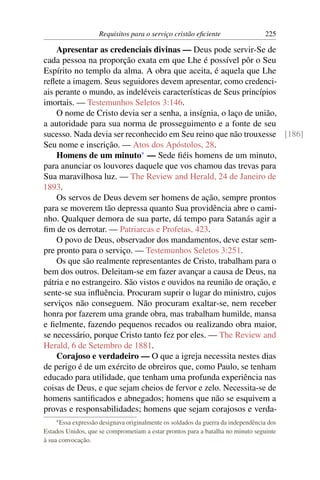 Requisitos para o serviço cristão eﬁciente                   225

    Apresentar as credenciais divinas — Deus pode servir-Se de
cada pessoa na proporção exata em que Lhe é possível pôr o Seu
Espírito no templo da alma. A obra que aceita, é aquela que Lhe
reﬂete a imagem. Seus seguidores devem apresentar, como credenci-
ais perante o mundo, as indeléveis características de Seus princípios
imortais. — Testemunhos Seletos 3:146.
    O nome de Cristo devia ser a senha, a insígnia, o laço de união,
a autoridade para sua norma de prosseguimento e a fonte de seu
sucesso. Nada devia ser reconhecido em Seu reino que não trouxesse [186]
Seu nome e inscrição. — Atos dos Apóstolos, 28.
    Homens de um minuto* — Sede ﬁéis homens de um minuto,
para anunciar os louvores daquele que vos chamou das trevas para
Sua maravilhosa luz. — The Review and Herald, 24 de Janeiro de
1893.
    Os servos de Deus devem ser homens de ação, sempre prontos
para se moverem tão depressa quanto Sua providência abre o cami-
nho. Qualquer demora de sua parte, dá tempo para Satanás agir a
ﬁm de os derrotar. — Patriarcas e Profetas, 423.
    O povo de Deus, observador dos mandamentos, deve estar sem-
pre pronto para o serviço. — Testemunhos Seletos 3:251.
    Os que são realmente representantes de Cristo, trabalham para o
bem dos outros. Deleitam-se em fazer avançar a causa de Deus, na
pátria e no estrangeiro. São vistos e ouvidos na reunião de oração, e
sente-se sua inﬂuência. Procuram suprir o lugar do ministro, cujos
serviços não conseguem. Não procuram exaltar-se, nem receber
honra por fazerem uma grande obra, mas trabalham humilde, mansa
e ﬁelmente, fazendo pequenos recados ou realizando obra maior,
se necessário, porque Cristo tanto fez por eles. — The Review and
Herald, 6 de Setembro de 1881.
    Corajoso e verdadeiro — O que a igreja necessita nestes dias
de perigo é de um exército de obreiros que, como Paulo, se tenham
educado para utilidade, que tenham uma profunda experiência nas
coisas de Deus, e que sejam cheios de fervor e zelo. Necessita-se de
homens santiﬁcados e abnegados; homens que não se esquivem a
provas e responsabilidades; homens que sejam corajosos e verda-
    * Essaexpressão designava originalmente os soldados da guerra da independência dos
Estados Unidos, que se comprometiam a estar prontos para a batalha no minuto seguinte
à sua convocação.
 