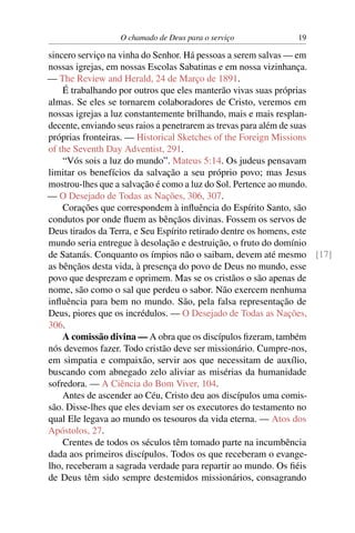 O chamado de Deus para o serviço           19

sincero serviço na vinha do Senhor. Há pessoas a serem salvas — em
nossas igrejas, em nossas Escolas Sabatinas e em nossa vizinhança.
— The Review and Herald, 24 de Março de 1891.
    É trabalhando por outros que eles manterão vivas suas próprias
almas. Se eles se tornarem colaboradores de Cristo, veremos em
nossas igrejas a luz constantemente brilhando, mais e mais resplan-
decente, enviando seus raios a penetrarem as trevas para além de suas
próprias fronteiras. — Historical Sketches of the Foreign Missions
of the Seventh Day Adventist, 291.
    “Vós sois a luz do mundo”. Mateus 5:14. Os judeus pensavam
limitar os benefícios da salvação a seu próprio povo; mas Jesus
mostrou-lhes que a salvação é como a luz do Sol. Pertence ao mundo.
— O Desejado de Todas as Nações, 306, 307.
    Corações que correspondem à inﬂuência do Espírito Santo, são
condutos por onde ﬂuem as bênçãos divinas. Fossem os servos de
Deus tirados da Terra, e Seu Espírito retirado dentre os homens, este
mundo seria entregue à desolação e destruição, o fruto do domínio
de Satanás. Conquanto os ímpios não o saibam, devem até mesmo [17]
as bênçãos desta vida, à presença do povo de Deus no mundo, esse
povo que desprezam e oprimem. Mas se os cristãos o são apenas de
nome, são como o sal que perdeu o sabor. Não exercem nenhuma
inﬂuência para bem no mundo. São, pela falsa representação de
Deus, piores que os incrédulos. — O Desejado de Todas as Nações,
306.
    A comissão divina — A obra que os discípulos ﬁzeram, também
nós devemos fazer. Todo cristão deve ser missionário. Cumpre-nos,
em simpatia e compaixão, servir aos que necessitam de auxílio,
buscando com abnegado zelo aliviar as misérias da humanidade
sofredora. — A Ciência do Bom Viver, 104.
    Antes de ascender ao Céu, Cristo deu aos discípulos uma comis-
são. Disse-lhes que eles deviam ser os executores do testamento no
qual Ele legava ao mundo os tesouros da vida eterna. — Atos dos
Apóstolos, 27.
    Crentes de todos os séculos têm tomado parte na incumbência
dada aos primeiros discípulos. Todos os que receberam o evange-
lho, receberam a sagrada verdade para repartir ao mundo. Os ﬁéis
de Deus têm sido sempre destemidos missionários, consagrando
 