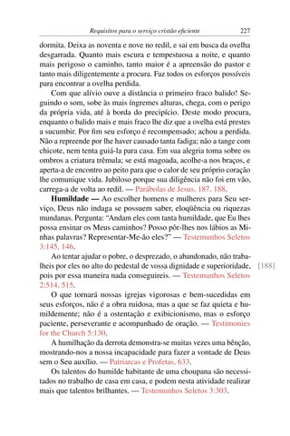 Requisitos para o serviço cristão eﬁciente      227

dormita. Deixa as noventa e nove no redil, e sai em busca da ovelha
desgarrada. Quanto mais escura e tempestuosa a noite, e quanto
mais perigoso o caminho, tanto maior é a apreensão do pastor e
tanto mais diligentemente a procura. Faz todos os esforços possíveis
para encontrar a ovelha perdida.
    Com que alívio ouve a distância o primeiro fraco balido! Se-
guindo o som, sobe às mais íngremes alturas, chega, com o perigo
da própria vida, até à borda do precipício. Deste modo procura,
enquanto o balido mais e mais fraco lhe diz que a ovelha está prestes
a sucumbir. Por ﬁm seu esforço é recompensado; achou a perdida.
Não a repreende por lhe haver causado tanta fadiga; não a tange com
chicote, nem tenta guiá-la para casa. Em sua alegria toma sobre os
ombros a criatura trêmula; se está magoada, acolhe-a nos braços, e
aperta-a de encontro ao peito para que o calor de seu próprio coração
lhe comunique vida. Jubiloso porque sua diligência não foi em vão,
carrega-a de volta ao redil. — Parábolas de Jesus, 187, 188.
    Humildade — Ao escolher homens e mulheres para Seu ser-
viço, Deus não indaga se possuem saber, eloqüência ou riquezas
mundanas. Pergunta: “Andam eles com tanta humildade, que Eu lhes
possa ensinar os Meus caminhos? Posso pôr-lhes nos lábios as Mi-
nhas palavras? Representar-Me-ão eles?” — Testemunhos Seletos
3:145, 146.
    Ao tentar ajudar o pobre, o desprezado, o abandonado, não traba-
lheis por eles no alto do pedestal de vossa dignidade e superioridade, [188]
pois por essa maneira nada conseguireis. — Testemunhos Seletos
2:514, 515.
    O que tornará nossas igrejas vigorosas e bem-sucedidas em
seus esforços, não é a obra ruidosa, mas a que se faz quieta e hu-
mildemente; não é a ostentação e exibicionismo, mas o esforço
paciente, perseverante e acompanhado de oração. — Testimonies
for the Church 5:130.
    A humilhação da derrota demonstra-se muitas vezes uma bênção,
mostrando-nos a nossa incapacidade para fazer a vontade de Deus
sem o Seu auxílio. — Patriarcas e Profetas, 633.
    Os talentos do humilde habitante de uma choupana são necessi-
tados no trabalho de casa em casa, e podem nesta atividade realizar
mais que talentos brilhantes. — Testemunhos Seletos 3:303.
 
