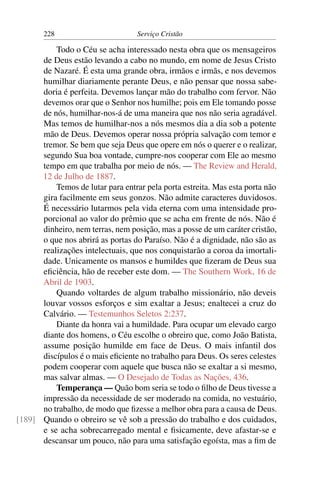 228                         Serviço Cristão

          Todo o Céu se acha interessado nesta obra que os mensageiros
      de Deus estão levando a cabo no mundo, em nome de Jesus Cristo
      de Nazaré. É esta uma grande obra, irmãos e irmãs, e nos devemos
      humilhar diariamente perante Deus, e não pensar que nossa sabe-
      doria é perfeita. Devemos lançar mão do trabalho com fervor. Não
      devemos orar que o Senhor nos humilhe; pois em Ele tomando posse
      de nós, humilhar-nos-á de uma maneira que nos não seria agradável.
      Mas temos de humilhar-nos a nós mesmos dia a dia sob a potente
      mão de Deus. Devemos operar nossa própria salvação com temor e
      tremor. Se bem que seja Deus que opere em nós o querer e o realizar,
      segundo Sua boa vontade, cumpre-nos cooperar com Ele ao mesmo
      tempo em que trabalha por meio de nós. — The Review and Herald,
      12 de Julho de 1887.
          Temos de lutar para entrar pela porta estreita. Mas esta porta não
      gira facilmente em seus gonzos. Não admite caracteres duvidosos.
      É necessário lutarmos pela vida eterna com uma intensidade pro-
      porcional ao valor do prêmio que se acha em frente de nós. Não é
      dinheiro, nem terras, nem posição, mas a posse de um caráter cristão,
      o que nos abrirá as portas do Paraíso. Não é a dignidade, não são as
      realizações intelectuais, que nos conquistarão a coroa da imortali-
      dade. Unicamente os mansos e humildes que ﬁzeram de Deus sua
      eﬁciência, hão de receber este dom. — The Southern Work, 16 de
      Abril de 1903.
          Quando voltardes de algum trabalho missionário, não deveis
      louvar vossos esforços e sim exaltar a Jesus; enaltecei a cruz do
      Calvário. — Testemunhos Seletos 2:237.
          Diante da honra vai a humildade. Para ocupar um elevado cargo
      diante dos homens, o Céu escolhe o obreiro que, como João Batista,
      assume posição humilde em face de Deus. O mais infantil dos
      discípulos é o mais eﬁciente no trabalho para Deus. Os seres celestes
      podem cooperar com aquele que busca não se exaltar a si mesmo,
      mas salvar almas. — O Desejado de Todas as Nações, 436.
          Temperança — Quão bom seria se todo o ﬁlho de Deus tivesse a
      impressão da necessidade de ser moderado na comida, no vestuário,
      no trabalho, de modo que ﬁzesse a melhor obra para a causa de Deus.
[189] Quando o obreiro se vê sob a pressão do trabalho e dos cuidados,
      e se acha sobrecarregado mental e ﬁsicamente, deve afastar-se e
      descansar um pouco, não para uma satisfação egoísta, mas a ﬁm de
 