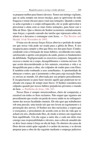 Requisitos para o serviço cristão eﬁciente      229

se preparar melhor para futuros deveres. Temos um inimigo vigilante,
que se acha sempre em nosso encalço, para se aproveitar de toda
fraqueza e tornar eﬁcazes para o mal suas tentações. Quando a mente
se acha esgotada e o corpo enfraquecido, ele se pode aproveitar e
pressionar a alma com as mais fortes tentações, para fazer cair o
ﬁlho de Deus. Que o obreiro do Senhor economize cuidadosamente
suas forças; e quando cansado das tarefas que repousam sobre ele,
afaste-se e descanse e comungue com Jesus. — The Review and
Herald, 14 de Novembro de 1893.
    O mau uso de nossas forças físicas abrevia o período de tempo
em que nossa vida pode ser usada para a glória de Deus. E nos
incapacita para cumprir a obra que Deus nos deu para fazer. Condes-
cendendo com a formação de maus hábitos, recolhendo-nos tarde,
satisfazendo o apetite com prejuízo da saúde, pomos os fundamentos
da debilidade. Negligenciando os exercícios corporais, fatigando em
excesso a mente ou o corpo, desequilibramos o sistema nervoso. Os
que assim desconsiderando as leis naturais, encurtam a vida e se
desqualiﬁcam para a obra, são culpados de roubo para com Deus.
E também estão roubando a seus semelhantes. A oportunidade de
abençoar a outros, que é justamente a obra para cuja execução Deus
os enviou ao mundo, foi abreviada por seu próprio procedimento.
E incapacitaram-se para fazer mesmo aquilo que poderiam ter re-
alizado em espaço de tempo mais breve. O Senhor considera-nos
culpados quando por nossos hábitos prejudiciais privamos o mundo
do bem. — Parábolas de Jesus, 346, 347.
    Nosso Deus é sempre misericordioso, cheio de compaixão, e
razoável em todos os Seus reclamos. Não requer que sigamos um
procedimento que resulte em perda de nossa saúde ou no enfraqueci-
mento das nossas faculdades mentais. Ele não quer que trabalhemos
sob uma pressão, uma tensão tais que nos levem ao esgotamento e à
prostração dos nervos. O Senhor nos deu raciocínio, e espera que
o exerçamos, e procedamos de acordo com as leis da vida que se
acham em nós, obedecendo-lhes, de modo a termos um organismo
bem equilibrado. Um dia segue a outro dia, e cada um deles traz
consigo suas responsabilidades e deveres, mas a obra de amanhã não
se deve fazer entrar à força no dia de hoje. Os obreiros da causa de
Deus devem sentir quão sagrado é o caráter da mesma, e se devem
preparar para a obra do dia seguinte mediante o emprego judicioso
 