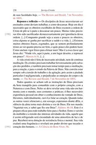 230                        Serviço Cristão

      de suas faculdades hoje. — The Review and Herald, 7 de Novembro
      de 1893.
           Repouso e reﬂexão — Os discípulos de Jesus necessitavam ser
      ensinados como deviam trabalhar, e como descansar. Hoje em dia é
      necessário que os obreiros escolhidos de Deus escutem a ordem de
      Cristo de pôr-se à parte e descansar um pouco. Muitas vidas precio-
[190] sas têm sido sacriﬁcadas desnecessariamente por ignorância dessa
      ordem. [...] Conquanto grande seja a seara e poucos os obreiros,
      coisa alguma se ganha por sacriﬁcar a saúde e a vida. [...] Existem
      muitos obreiros fracos, esgotados, que se sentem profundamente
      tristes ao ver quanto precisa ser feito, e quão pouco eles podem fazer.
      Como anelam vigor físico para efetuar mais! Mas é a essa classe que
      Jesus diz: “Vinde vós, aqui à parte, a um lugar deserto, e repousai
      um pouco”. Marcos 6:31. [...]
           A vida cristã não é feita de incessante atividade, nem de contínua
      meditação. Os cristãos precisam trabalhar fervorosamente pela salva-
      ção dos perdidos, e também precisam tomar tempo para a meditação,
      para a oração, e para o estudo da Palavra de Deus. Não convém estar
      sempre sob a tensão do trabalho e da agitação, pois assim a piedade
      particular é negligenciada, e prejudicadas as energias do corpo e da
      mente. — The Review and Herald, 7 de Novembro de 1893.
           Todos quantos se acham sob as instruções de Deus precisam
      da hora tranqüila para comunhão com o próprio coração, com a
      Natureza e com Deus. Neles se deve revelar uma vida não em har-
      monia com o mundo, seus costumes e práticas; é-lhes necessário
      experiência pessoal em obter o conhecimento da vontade de Deus.
      Devemos, individualmente, ouvi-Lo falar ao coração. Quando todas
      as outras vozes silenciam e, em sossego, esperamos diante dEle, o
      silêncio da alma torna mais distinta a voz de Deus. Ele nos manda:
      “Aquietai-vos, e sabei que Eu sou Deus”. Salmos 46:10. Este é o
      preparo eﬁcaz para todo trabalho feito para o Senhor. Entre o vaivém
      da multidão e a tensão das intensas atividades da vida, aquele que
      é assim refrigerado será circundado de uma atmosfera de luz e de
      paz. Receberá nova dotação de resistência física e mental. Sua vida
      exalará uma fragrância e revelará um poder divino que tocarão o
[191] coração dos homens. — A Ciência do Bom Viver, 58.
 