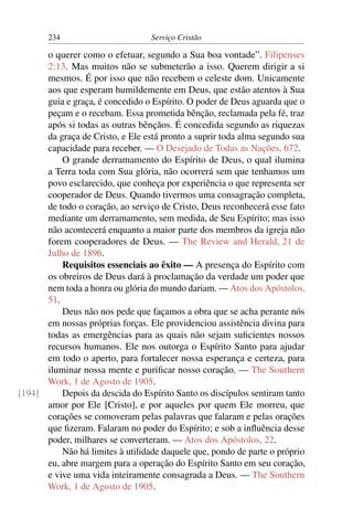234                        Serviço Cristão

      o querer como o efetuar, segundo a Sua boa vontade”. Filipenses
      2:13. Mas muitos não se submeterão a isso. Querem dirigir a si
      mesmos. É por isso que não recebem o celeste dom. Unicamente
      aos que esperam humildemente em Deus, que estão atentos à Sua
      guia e graça, é concedido o Espírito. O poder de Deus aguarda que o
      peçam e o recebam. Essa prometida bênção, reclamada pela fé, traz
      após si todas as outras bênçãos. É concedida segundo as riquezas
      da graça de Cristo, e Ele está pronto a suprir toda alma segundo sua
      capacidade para receber. — O Desejado de Todas as Nações, 672.
          O grande derramamento do Espírito de Deus, o qual ilumina
      a Terra toda com Sua glória, não ocorrerá sem que tenhamos um
      povo esclarecido, que conheça por experiência o que representa ser
      cooperador de Deus. Quando tivermos uma consagração completa,
      de todo o coração, ao serviço de Cristo, Deus reconhecerá esse fato
      mediante um derramamento, sem medida, de Seu Espírito; mas isso
      não acontecerá enquanto a maior parte dos membros da igreja não
      forem cooperadores de Deus. — The Review and Herald, 21 de
      Julho de 1896.
          Requisitos essenciais ao êxito — A presença do Espírito com
      os obreiros de Deus dará à proclamação da verdade um poder que
      nem toda a honra ou glória do mundo dariam. — Atos dos Apóstolos,
      51.
          Deus não nos pede que façamos a obra que se acha perante nós
      em nossas próprias forças. Ele providenciou assistência divina para
      todas as emergências para as quais não sejam suﬁcientes nossos
      recursos humanos. Ele nos outorga o Espírito Santo para ajudar
      em todo o aperto, para fortalecer nossa esperança e certeza, para
      iluminar nossa mente e puriﬁcar nosso coração. — The Southern
      Work, 1 de Agosto de 1905.
[194]     Depois da descida do Espírito Santo os discípulos sentiram tanto
      amor por Ele [Cristo], e por aqueles por quem Ele morreu, que
      corações se comoveram pelas palavras que falaram e pelas orações
      que ﬁzeram. Falaram no poder do Espírito; e sob a inﬂuência desse
      poder, milhares se converteram. — Atos dos Apóstolos, 22.
          Não há limites à utilidade daquele que, pondo de parte o próprio
      eu, abre margem para a operação do Espírito Santo em seu coração,
      e vive uma vida inteiramente consagrada a Deus. — The Southern
      Work, 1 de Agosto de 1905.
 