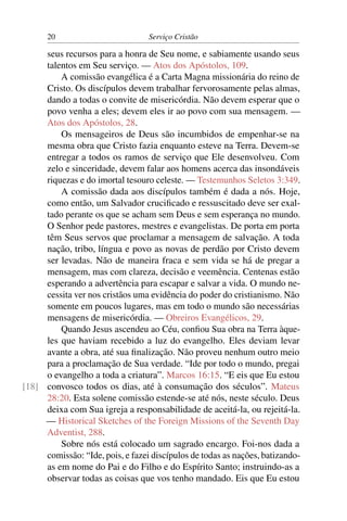20                          Serviço Cristão

     seus recursos para a honra de Seu nome, e sabiamente usando seus
     talentos em Seu serviço. — Atos dos Apóstolos, 109.
         A comissão evangélica é a Carta Magna missionária do reino de
     Cristo. Os discípulos devem trabalhar fervorosamente pelas almas,
     dando a todas o convite de misericórdia. Não devem esperar que o
     povo venha a eles; devem eles ir ao povo com sua mensagem. —
     Atos dos Apóstolos, 28.
         Os mensageiros de Deus são incumbidos de empenhar-se na
     mesma obra que Cristo fazia enquanto esteve na Terra. Devem-se
     entregar a todos os ramos de serviço que Ele desenvolveu. Com
     zelo e sinceridade, devem falar aos homens acerca das insondáveis
     riquezas e do imortal tesouro celeste. — Testemunhos Seletos 3:349.
         A comissão dada aos discípulos também é dada a nós. Hoje,
     como então, um Salvador cruciﬁcado e ressuscitado deve ser exal-
     tado perante os que se acham sem Deus e sem esperança no mundo.
     O Senhor pede pastores, mestres e evangelistas. De porta em porta
     têm Seus servos que proclamar a mensagem de salvação. A toda
     nação, tribo, língua e povo as novas de perdão por Cristo devem
     ser levadas. Não de maneira fraca e sem vida se há de pregar a
     mensagem, mas com clareza, decisão e veemência. Centenas estão
     esperando a advertência para escapar e salvar a vida. O mundo ne-
     cessita ver nos cristãos uma evidência do poder do cristianismo. Não
     somente em poucos lugares, mas em todo o mundo são necessárias
     mensagens de misericórdia. — Obreiros Evangélicos, 29.
         Quando Jesus ascendeu ao Céu, conﬁou Sua obra na Terra àque-
     les que haviam recebido a luz do evangelho. Eles deviam levar
     avante a obra, até sua ﬁnalização. Não proveu nenhum outro meio
     para a proclamação de Sua verdade. “Ide por todo o mundo, pregai
     o evangelho a toda a criatura”. Marcos 16:15. “E eis que Eu estou
[18] convosco todos os dias, até à consumação dos séculos”. Mateus
     28:20. Esta solene comissão estende-se até nós, neste século. Deus
     deixa com Sua igreja a responsabilidade de aceitá-la, ou rejeitá-la.
     — Historical Sketches of the Foreign Missions of the Seventh Day
     Adventist, 288.
         Sobre nós está colocado um sagrado encargo. Foi-nos dada a
     comissão: “Ide, pois, e fazei discípulos de todas as nações, batizando-
     as em nome do Pai e do Filho e do Espírito Santo; instruindo-as a
     observar todas as coisas que vos tenho mandado. Eis que Eu estou
 