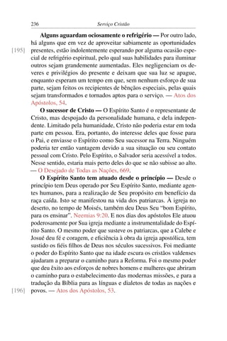236                        Serviço Cristão

          Alguns aguardam ociosamente o refrigério — Por outro lado,
      há alguns que em vez de aproveitar sabiamente as oportunidades
[195] presentes, estão indolentemente esperando por alguma ocasião espe-
      cial de refrigério espiritual, pelo qual suas habilidades para iluminar
      outros sejam grandemente aumentadas. Eles negligenciam os de-
      veres e privilégios do presente e deixam que sua luz se apague,
      enquanto esperam um tempo em que, sem nenhum esforço de sua
      parte, sejam feitos os recipientes de bênçãos especiais, pelas quais
      sejam transformados e tornados aptos para o serviço. — Atos dos
      Apóstolos, 54.
          O sucessor de Cristo — O Espírito Santo é o representante de
      Cristo, mas despojado da personalidade humana, e dela indepen-
      dente. Limitado pela humanidade, Cristo não poderia estar em toda
      parte em pessoa. Era, portanto, do interesse deles que fosse para
      o Pai, e enviasse o Espírito como Seu sucessor na Terra. Ninguém
      poderia ter então vantagem devido a sua situação ou seu contato
      pessoal com Cristo. Pelo Espírito, o Salvador seria acessível a todos.
      Nesse sentido, estaria mais perto deles do que se não subisse ao alto.
      — O Desejado de Todas as Nações, 669.
          O Espírito Santo tem atuado desde o princípio — Desde o
      princípio tem Deus operado por Seu Espírito Santo, mediante agen-
      tes humanos, para a realização de Seu propósito em benefício da
      raça caída. Isto se manifestou na vida dos patriarcas. À igreja no
      deserto, no tempo de Moisés, também deu Deus Seu “bom Espírito,
      para os ensinar”. Neemias 9:20. E nos dias dos apóstolos Ele atuou
      poderosamente por Sua igreja mediante a instrumentalidade do Espí-
      rito Santo. O mesmo poder que susteve os patriarcas, que a Calebe e
      Josué deu fé e coragem, e eﬁciência à obra da igreja apostólica, tem
      sustido os ﬁéis ﬁlhos de Deus nos séculos sucessivos. Foi mediante
      o poder do Espírito Santo que na idade escura os cristãos valdenses
      ajudaram a preparar o caminho para a Reforma. Foi o mesmo poder
      que deu êxito aos esforços de nobres homens e mulheres que abriram
      o caminho para o estabelecimento das modernas missões, e para a
      tradução da Bíblia para as línguas e dialetos de todas as nações e
[196] povos. — Atos dos Apóstolos, 53.
 