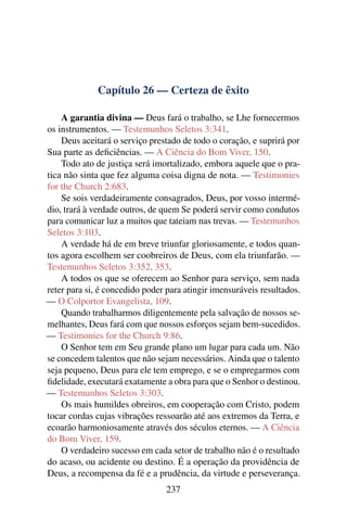 Capítulo 26 — Certeza de êxito

    A garantia divina — Deus fará o trabalho, se Lhe fornecermos
os instrumentos. — Testemunhos Seletos 3:341.
    Deus aceitará o serviço prestado de todo o coração, e suprirá por
Sua parte as deﬁciências. — A Ciência do Bom Viver, 150.
    Todo ato de justiça será imortalizado, embora aquele que o pra-
tica não sinta que fez alguma coisa digna de nota. — Testimonies
for the Church 2:683.
    Se sois verdadeiramente consagrados, Deus, por vosso intermé-
dio, trará à verdade outros, de quem Se poderá servir como condutos
para comunicar luz a muitos que tateiam nas trevas. — Testemunhos
Seletos 3:103.
    A verdade há de em breve triunfar gloriosamente, e todos quan-
tos agora escolhem ser coobreiros de Deus, com ela triunfarão. —
Testemunhos Seletos 3:352, 353.
    A todos os que se oferecem ao Senhor para serviço, sem nada
reter para si, é concedido poder para atingir imensuráveis resultados.
— O Colportor Evangelista, 109.
    Quando trabalharmos diligentemente pela salvação de nossos se-
melhantes, Deus fará com que nossos esforços sejam bem-sucedidos.
— Testimonies for the Church 9:86.
    O Senhor tem em Seu grande plano um lugar para cada um. Não
se concedem talentos que não sejam necessários. Ainda que o talento
seja pequeno, Deus para ele tem emprego, e se o empregarmos com
ﬁdelidade, executará exatamente a obra para que o Senhor o destinou.
— Testemunhos Seletos 3:303.
    Os mais humildes obreiros, em cooperação com Cristo, podem
tocar cordas cujas vibrações ressoarão até aos extremos da Terra, e
ecoarão harmoniosamente através dos séculos eternos. — A Ciência
do Bom Viver, 159.
    O verdadeiro sucesso em cada setor de trabalho não é o resultado
do acaso, ou acidente ou destino. É a operação da providência de
Deus, a recompensa da fé e a prudência, da virtude e perseverança.
                                 237
 
