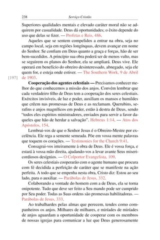 238                        Serviço Cristão

      Superiores qualidades mentais e elevado caráter moral não se ad-
      quirem por casualidade. Deus dá oportunidades; o êxito depende do
      uso que delas se ﬁzer. — Profetas e Reis, 486.
          Aqueles que se sentem compelidos a entrar na obra, seja no
      campo local, seja em regiões longínquas, devem avançar em nome
      do Senhor. Se conﬁam em Deus quanto a graça e forças, hão de ser
      bem-sucedidos. A princípio sua obra poderá ser de menos vulto, mas
      se seguirem os planos do Senhor, ela se ampliará. Deus vive. Ele
      operará em benefício do obreiro desinteressado, abnegado, seja ele
      quem for, e esteja onde estiver. — The Southern Work, 9 de Abril
[197] de 1903.
          Cooperação dos agentes celestiais — Precisamos conhecer me-
      lhor do que conhecemos a missão dos anjos. Convém lembrar que
      cada verdadeiro ﬁlho de Deus tem a cooperação dos seres celestiais.
      Exércitos invisíveis, de luz e poder, auxiliam os mansos e humildes
      que crêem nas promessas de Deus e as reclamam. Querubins, se-
      raﬁns e anjos magníﬁcos em poder, estão à destra de Deus, sendo
      “todos eles espíritos ministradores, enviados para servir a favor da-
      queles que hão de herdar a salvação”. Hebreus 1:14. — Atos dos
      Apóstolos, 154.
          Lembrai-vos de que o Senhor Jesus é o Obreiro-Mestre por ex-
      celência. Ele rega a semente semeada. Põe em vossa mente palavras
      que toquem os corações. — Testimonies for the Church 9:41.
          Consagrai-vos inteiramente à obra de Deus. Ele é vossa força, e
      estará à vossa mão direita, ajudando-vos a levar avante Seus miseri-
      cordiosos desígnios. — O Colportor Evangelista, 109.
          Os seres celestiais cooperarão com o agente humano que procura
      com fé decidida a perfeição de caráter que se manifeste na ação
      perfeita. A todo que se empenha nesta obra, Cristo diz: Estou ao seu
      lado, para o auxiliar. — Parábolas de Jesus, 332.
          Colaborando a vontade do homem com a de Deus, ela se torna
      onipotente. Tudo que deve ser feito a Seu mando pode ser cumprido
      por Seu poder. Todas as Suas ordens são promessas habilitadoras. —
      Parábolas de Jesus, 333.
          Ao trabalhardes pelas almas que perecem, tendes como com-
      panheiros os anjos. Milhares de milhares, e miríades de miríades
      de anjos aguardam a oportunidade de cooperar com os membros
      de nossas igrejas para comunicar a luz que Deus generosamente
 
