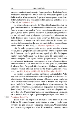 240                        Serviço Cristão

      ninguém precisa temer ir avante. Como resultado dos ﬁéis esforços
      de obreiros consagrados, muitos tornarão da idolatria para o culto
      do Deus vivo. Muitos cessarão de prestar homenagem a instituições
      de feitura humana, e se colocarão destemidamente ao lado de Deus
      e Sua lei. — Profetas e Reis, 171.
          Os principados e potestades do Céu estão observando a luta em
      que, sob circunstâncias aparentemente desanimadoras, os servos de
      Deus se acham empenhados. Novas conquistas estão sendo conse-
      guidas, novas honras ganhas, ao saírem os cristãos arregimentados
      em torno da bandeira de seu Redentor, para combater o bom combate
      da fé. Todos os anjos celestiais estão ao serviço do humilde e crente
      povo de Deus; e, ao entoar o exército de obreiros do Senhor, seus
      cânticos de louvor aqui na Terra, o coro celestial une-se com eles no
      louvor a Deus e a Seu Filho. — Atos dos Apóstolos, 154.
          Não é o poder que procede dos homens que torna a obra bem-su-
      cedida, mas o que provém dos seres celestes, operando por intermé-
      dio do homem, este é o que leva a obra à perfeição. Um Paulo pode
      plantar, e um Apolo regar, mas é Deus quem dá o crescimento. O
      homem não pode fazer a parte da obra que pertence a Deus. Como
      agente humano que é, pode cooperar com os seres celestes e, singela
      e humildemente, fazer o melhor que lhe seja possível, compreen-
      dendo que Deus é o grande Obreiro-Mestre. Ainda que os obreiros
      humanos venham a falecer, a obra não há de cessar, mas será levada
      a cabo. — The Review and Herald, 14 de Novembro de 1893.
          Os cristãos sempre tiveram no Senhor um forte ajudador. Pode-
      mos não conhecer a maneira como o Senhor ajuda; mas de uma coisa
      nós sabemos: Ele jamais falta aos que nEle põem a sua conﬁança.
      Se os cristãos soubessem quantas vezes o Senhor tem preparado
      o seu caminho, a ﬁm de que o propósito do inimigo com respeito
      a eles não se realizasse, não andariam tropeçando e queixando-se.
      Sua fé estaria ﬁrme em Deus, e nenhuma provação teria poder para
      movê-los. Eles O reconheceriam como sua sabedoria e eﬁciência,
      e Ele poderia realizar aquilo que deseja operar por meio deles. —
[199] Profetas e Reis, 576.
          Todos os que se empenham em servir são a mão auxiliadora
      de Deus. São coobreiros dos anjos; ou antes, são o poder humano
      por meio do qual os anjos cumprem a sua missão. Os anjos falam
      pela sua voz e agem por suas mãos. E os obreiros humanos, coope-
 