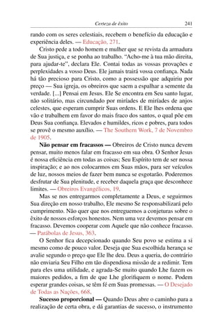 Certeza de êxito                     241

rando com os seres celestiais, recebem o benefício da educação e
experiência deles. — Educação, 271.
    Cristo pede a todo homem e mulher que se revista da armadura
de Sua justiça, e se ponha ao trabalho. “Acho-me à tua mão direita,
para ajudar-te”, declara Ele. Contai todas as vossas provações e
perplexidades a vosso Deus. Ele jamais trairá vossa conﬁança. Nada
há tão precioso para Cristo, como a possessão que adquiriu por
preço — Sua igreja, os obreiros que saem a espalhar a semente da
verdade. [...] Pensai em Jesus. Ele Se encontra em Seu santo lugar,
não solitário, mas circundado por miríades de miríades de anjos
celestes, que esperam cumprir Suas ordens. E Ele lhes ordena que
vão e trabalhem em favor do mais fraco dos santos, o qual põe em
Deus Sua conﬁança. Elevados e humildes, ricos e pobres, para todos
se provê o mesmo auxílio. — The Southern Work, 7 de Novembro
de 1905.
    Não pensar em fracassos — Obreiros de Cristo nunca devem
pensar, muito menos falar em fracasso em sua obra. O Senhor Jesus
é nossa eﬁciência em todas as coisas; Seu Espírito tem de ser nossa
inspiração; e ao nos colocarmos em Suas mãos, para ser veículos
de luz, nossos meios de fazer bem nunca se esgotarão. Poderemos
desfrutar de Sua plenitude, e receber daquela graça que desconhece
limites. — Obreiros Evangélicos, 19.
    Mas se nos entregarmos completamente a Deus, e seguirmos
Sua direção em nosso trabalho, Ele mesmo Se responsabilizará pelo
cumprimento. Não quer que nos entreguemos a conjeturas sobre o
êxito de nossos esforços honestos. Nem uma vez devemos pensar em
fracasso. Devemos cooperar com Aquele que não conhece fracasso.
— Parábolas de Jesus, 363.
    O Senhor ﬁca decepcionado quando Seu povo se estima a si
mesmo como de pouco valor. Deseja que Sua escolhida herança se
avalie segundo o preço que Ele lhe deu. Deus a queria, do contrário
não enviaria Seu Filho em tão dispendiosa missão de a redimir. Tem
para eles uma utilidade, e agrada-Se muito quando Lhe fazem os
maiores pedidos, a ﬁm de que Lhe gloriﬁquem o nome. Podem
esperar grandes coisas, se têm fé em Suas promessas. — O Desejado
de Todas as Nações, 668.
    Sucesso proporcional — Quando Deus abre o caminho para a
realização de certa obra, e dá garantias de sucesso, o instrumento
 