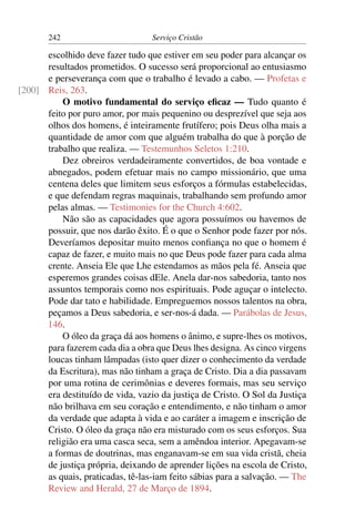 242                        Serviço Cristão

      escolhido deve fazer tudo que estiver em seu poder para alcançar os
      resultados prometidos. O sucesso será proporcional ao entusiasmo
      e perseverança com que o trabalho é levado a cabo. — Profetas e
[200] Reis, 263.
          O motivo fundamental do serviço eﬁcaz — Tudo quanto é
      feito por puro amor, por mais pequenino ou desprezível que seja aos
      olhos dos homens, é inteiramente frutífero; pois Deus olha mais a
      quantidade de amor com que alguém trabalha do que à porção de
      trabalho que realiza. — Testemunhos Seletos 1:210.
          Dez obreiros verdadeiramente convertidos, de boa vontade e
      abnegados, podem efetuar mais no campo missionário, que uma
      centena deles que limitem seus esforços a fórmulas estabelecidas,
      e que defendam regras maquinais, trabalhando sem profundo amor
      pelas almas. — Testimonies for the Church 4:602.
          Não são as capacidades que agora possuímos ou havemos de
      possuir, que nos darão êxito. É o que o Senhor pode fazer por nós.
      Deveríamos depositar muito menos conﬁança no que o homem é
      capaz de fazer, e muito mais no que Deus pode fazer para cada alma
      crente. Anseia Ele que Lhe estendamos as mãos pela fé. Anseia que
      esperemos grandes coisas dEle. Anela dar-nos sabedoria, tanto nos
      assuntos temporais como nos espirituais. Pode aguçar o intelecto.
      Pode dar tato e habilidade. Empreguemos nossos talentos na obra,
      peçamos a Deus sabedoria, e ser-nos-á dada. — Parábolas de Jesus,
      146.
          O óleo da graça dá aos homens o ânimo, e supre-lhes os motivos,
      para fazerem cada dia a obra que Deus lhes designa. As cinco virgens
      loucas tinham lâmpadas (isto quer dizer o conhecimento da verdade
      da Escritura), mas não tinham a graça de Cristo. Dia a dia passavam
      por uma rotina de cerimônias e deveres formais, mas seu serviço
      era destituído de vida, vazio da justiça de Cristo. O Sol da Justiça
      não brilhava em seu coração e entendimento, e não tinham o amor
      da verdade que adapta à vida e ao caráter a imagem e inscrição de
      Cristo. O óleo da graça não era misturado com os seus esforços. Sua
      religião era uma casca seca, sem a amêndoa interior. Apegavam-se
      a formas de doutrinas, mas enganavam-se em sua vida cristã, cheia
      de justiça própria, deixando de aprender lições na escola de Cristo,
      as quais, praticadas, tê-las-iam feito sábias para a salvação. — The
      Review and Herald, 27 de Março de 1894.
 