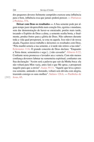 244                       Serviço Cristão

      dos pequenos deveres ﬁelmente cumpridos exerceu uma inﬂuência
      para o bem, inﬂuência essa que jamais poderá perecer. — Patriarcas
      e Profetas, 574.
          Deixar com Deus os resultados — A boa semente pode por al-
      gum tempo jazer despercebida num coração frio, egoísta e mundano,
      sem dar demonstração de haver-se enraizado; porém mais tarde,
      tocando o Espírito de Deus a alma, a semente oculta brota, e ﬁnal-
      mente, produz frutos para a glória de Deus. Não sabemos durante
      toda a vida qual prosperará, se esta ou aquela. Isso não é de nossa
      alçada. Façamos nosso trabalho e deixemos os resultados com Deus.
      “Pela manhã semeia a tua semente, e à tarde não retires a tua mão”.
      Eclesiastes 11:6. O grande concerto de Deus declara: “Enquanto
      a Terra durar, sementeira e sega [...] não cessarão”. Gênesis 8:22.
      Conﬁante nesta promessa o lavrador ara e semeia. Com não menos
      conﬁança devemos labutar na sementeira espiritual, conﬁantes em
      Sua declaração: “Assim será a palavra que sair da Minha boca: ela
      não voltará para Mim vazia, antes fará o que Me apraz, e prosperará
      naquilo para que a enviei”. Isaías 55:11. “Aquele que leva a preci-
      osa semente, andando e chorando, voltará sem dúvida com alegria,
      trazendo consigo os seus molhos”. Salmos 126:6. — Parábolas de
[202] Jesus, 65.
 