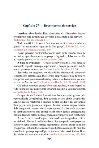 Capítulo 27 — Recompensa do serviço

    Inestimável — Servir a Deus não é coisa vã. Há uma inestimável
recompensa para aqueles que devotam a existência a Seu serviço. —
Testimonies for the Church 4:107.
    Todo sacrifício, feito em Seu serviço, será recompensado se-
gundo “as abundantes riquezas da Sua graça”. Efésios 2:7. — O
Desejado de Todas as Nações, 249.
    Nosso galardão por trabalhar com Cristo neste mundo, consiste
na maior capacidade e mais amplo privilégio de colaborar com Ele
no mundo por vir. — Parábolas de Jesus, 361.
    A base de avaliação — O valor do serviço feito a Deus mede-se
mais pelo espírito com que o prestamos, do que pela extensão do
tempo gasto no mesmo. — Testimonies for the Church 9:74.
    Seu êxito no progresso na vida divina depende do desenvol-
vimento dos talentos que lhes foram emprestados. Sua futura re-
compensa será proporcional à integridade e ao fervor com que eles
servem ao Mestre. — The Review and Herald, 1 de Março de 1887.
    O Senhor tem uma grande obra para realizar, e mais legará na
vida futura aos que na presente serviram mais ﬁel e voluntariamente.
— Parábolas de Jesus, 330.
    Os que foram à vinha à undécima hora, estavam gratos pela
oportunidade de trabalhar. Seu coração estava cheio de gratidão
àquele que os recebera; e quando no ﬁm do dia o pai de família
lhes pagou uma jornada completa, ﬁcaram muito surpreendidos.
Sabiam que não mereciam tal recompensa. E a bondade expressa
no semblante de seu amo encheu-os de júbilo. Jamais esqueceram a
benignidade do patrão nem a generosa recompensa que receberam.
    Assim é com o pecador que, conhecendo sua indignidade, entrou
na vinha do Mestre à undécima hora. Seu tempo de serviço parece
tão curto, sente que não merece recompensa; porém, enche-se de ale-
gria porque, sobretudo, Deus o aceitou. Labuta com espírito humilde
e conﬁante, grato pelo privilégio de ser um coobreiro de Cristo. Deus
Se deleita em honrar este espírito. — Parábolas de Jesus, 397, 398.
                                245
 