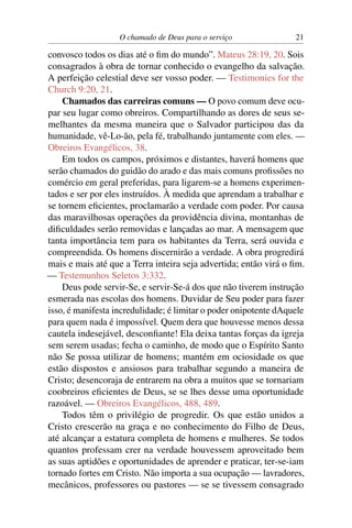 O chamado de Deus para o serviço               21

convosco todos os dias até o ﬁm do mundo”. Mateus 28:19, 20. Sois
consagrados à obra de tornar conhecido o evangelho da salvação.
A perfeição celestial deve ser vosso poder. — Testimonies for the
Church 9:20, 21.
    Chamados das carreiras comuns — O povo comum deve ocu-
par seu lugar como obreiros. Compartilhando as dores de seus se-
melhantes da mesma maneira que o Salvador participou das da
humanidade, vê-Lo-ão, pela fé, trabalhando juntamente com eles. —
Obreiros Evangélicos, 38.
    Em todos os campos, próximos e distantes, haverá homens que
serão chamados do guidão do arado e das mais comuns proﬁssões no
comércio em geral preferidas, para ligarem-se a homens experimen-
tados e ser por eles instruídos. À medida que aprendam a trabalhar e
se tornem eﬁcientes, proclamarão a verdade com poder. Por causa
das maravilhosas operações da providência divina, montanhas de
diﬁculdades serão removidas e lançadas ao mar. A mensagem que
tanta importância tem para os habitantes da Terra, será ouvida e
compreendida. Os homens discernirão a verdade. A obra progredirá
mais e mais até que a Terra inteira seja advertida; então virá o ﬁm.
— Testemunhos Seletos 3:332.
    Deus pode servir-Se, e servir-Se-á dos que não tiverem instrução
esmerada nas escolas dos homens. Duvidar de Seu poder para fazer
isso, é manifesta incredulidade; é limitar o poder onipotente dAquele
para quem nada é impossível. Quem dera que houvesse menos dessa
cautela indesejável, desconﬁante! Ela deixa tantas forças da igreja
sem serem usadas; fecha o caminho, de modo que o Espírito Santo
não Se possa utilizar de homens; mantém em ociosidade os que
estão dispostos e ansiosos para trabalhar segundo a maneira de
Cristo; desencoraja de entrarem na obra a muitos que se tornariam
coobreiros eﬁcientes de Deus, se se lhes desse uma oportunidade
razoável. — Obreiros Evangélicos, 488, 489.
    Todos têm o privilégio de progredir. Os que estão unidos a
Cristo crescerão na graça e no conhecimento do Filho de Deus,
até alcançar a estatura completa de homens e mulheres. Se todos
quantos professam crer na verdade houvessem aproveitado bem
as suas aptidões e oportunidades de aprender e praticar, ter-se-iam
tornado fortes em Cristo. Não importa a sua ocupação — lavradores,
mecânicos, professores ou pastores — se se tivessem consagrado
 