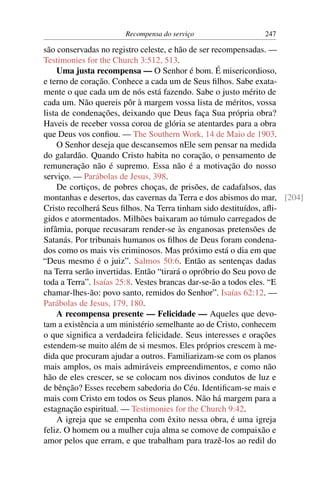 Recompensa do serviço                 247

são conservadas no registro celeste, e hão de ser recompensadas. —
Testimonies for the Church 3:512, 513.
    Uma justa recompensa — O Senhor é bom. É misericordioso,
e terno de coração. Conhece a cada um de Seus ﬁlhos. Sabe exata-
mente o que cada um de nós está fazendo. Sabe o justo mérito de
cada um. Não quereis pôr à margem vossa lista de méritos, vossa
lista de condenações, deixando que Deus faça Sua própria obra?
Haveis de receber vossa coroa de glória se atentardes para a obra
que Deus vos conﬁou. — The Southern Work, 14 de Maio de 1903.
    O Senhor deseja que descansemos nEle sem pensar na medida
do galardão. Quando Cristo habita no coração, o pensamento de
remuneração não é supremo. Essa não é a motivação do nosso
serviço. — Parábolas de Jesus, 398.
    De cortiços, de pobres choças, de prisões, de cadafalsos, das
montanhas e desertos, das cavernas da Terra e dos abismos do mar, [204]
Cristo recolherá Seus ﬁlhos. Na Terra tinham sido destituídos, aﬂi-
gidos e atormentados. Milhões baixaram ao túmulo carregados de
infâmia, porque recusaram render-se às enganosas pretensões de
Satanás. Por tribunais humanos os ﬁlhos de Deus foram condena-
dos como os mais vis criminosos. Mas próximo está o dia em que
“Deus mesmo é o juiz”. Salmos 50:6. Então as sentenças dadas
na Terra serão invertidas. Então “tirará o opróbrio do Seu povo de
toda a Terra”. Isaías 25:8. Vestes brancas dar-se-ão a todos eles. “E
chamar-lhes-ão: povo santo, remidos do Senhor”. Isaías 62:12. —
Parábolas de Jesus, 179, 180.
    A recompensa presente — Felicidade — Aqueles que devo-
tam a existência a um ministério semelhante ao de Cristo, conhecem
o que signiﬁca a verdadeira felicidade. Seus interesses e orações
estendem-se muito além de si mesmos. Eles próprios crescem à me-
dida que procuram ajudar a outros. Familiarizam-se com os planos
mais amplos, os mais admiráveis empreendimentos, e como não
hão de eles crescer, se se colocam nos divinos condutos de luz e
de bênção? Esses recebem sabedoria do Céu. Identiﬁcam-se mais e
mais com Cristo em todos os Seus planos. Não há margem para a
estagnação espiritual. — Testimonies for the Church 9:42.
    A igreja que se empenha com êxito nessa obra, é uma igreja
feliz. O homem ou a mulher cuja alma se comove de compaixão e
amor pelos que erram, e que trabalham para trazê-los ao redil do
 