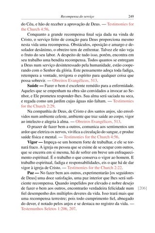 Recompensa do serviço                249

do Céu, e hão de receber a aprovação de Deus. — Testimonies for
the Church 4:56.
    Conquanto a grande recompensa ﬁnal seja dada na vinda de
Cristo, o serviço feito de coração para Deus proporciona mesmo
nesta vida uma recompensa. Obstáculos, oposição e amargo e de-
solador desânimo, o obreiro tem de enfrentar. Talvez ele não veja
o fruto do seu labor. A despeito de tudo isso, porém, encontra em
seu trabalho uma bendita recompensa. Todos quantos se entregam
a Deus num serviço desinteressado pela humanidade, estão coope-
rando com o Senhor da glória. Este pensamento adoça toda fadiga,
retempera a vontade, revigora o espírito para qualquer coisa que
possa sobrevir. — Obreiros Evangélicos, 513.
    Saúde — Fazer o bem é excelente remédio para a enfermidade.
Aqueles que se empenham na obra são convidados a invocar ao Se-
nhor, e Ele prometeu responder-lhes. Sua alma será saciada na seca,
e regada como um jardim cujas águas não faltam. — Testimonies
for the Church 2:29.
    Na companhia de Deus, de Cristo e dos santos anjos, são envol-
vidos num ambiente celeste, ambiente que traz saúde ao corpo, vigor
ao intelecto e alegria à alma. — Obreiros Evangélicos, 513.
    O prazer de fazer bem a outros, comunica aos sentimentos um
ardor que eletriza os nervos, viviﬁca a circulação do sangue, e produz
saúde física e mental. — Testimonies for the Church 4:56.
    Vigor — Impeça-se um homem forte de trabalhar, e ele se tor-
nará fraco. A igreja ou pessoa que se exime de se ocupar com outros,
que se encerra em si mesma, há de sofrer em breve um enfraqueci-
mento espiritual. É o trabalho o que conserva o vigor ao homem. E
trabalho espiritual, fadiga e responsabilidades, eis o que há de dar
vigor à igreja de Cristo. — Testimonies for the Church 2:22.
    Paz — No fazer bem aos outros, experimentarão [os seguidores
de Deus] uma doce satisfação, uma paz interior que lhes será suﬁ-
ciente recompensa. Quando impelidos por elevado e nobre desejo
de fazer o bem aos outros, encontrarão verdadeira felicidade num [206]
ﬁel desempenho dos múltiplos deveres da vida. Isso trará mais que
uma recompensa terrestre; pois todo cumprimento ﬁel, abnegado
do dever, é notado pelos anjos e se destaca no registro da vida. —
Testemunhos Seletos 1:206, 207.
 