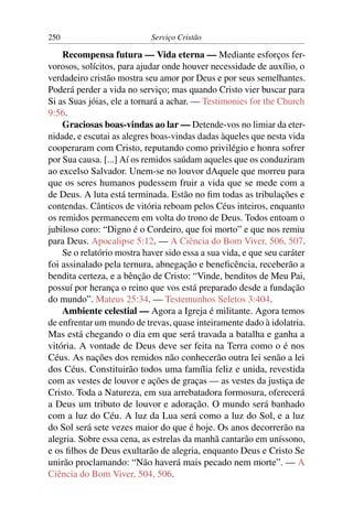 250                         Serviço Cristão

    Recompensa futura — Vida eterna — Mediante esforços fer-
vorosos, solícitos, para ajudar onde houver necessidade de auxílio, o
verdadeiro cristão mostra seu amor por Deus e por seus semelhantes.
Poderá perder a vida no serviço; mas quando Cristo vier buscar para
Si as Suas jóias, ele a tornará a achar. — Testimonies for the Church
9:56.
    Graciosas boas-vindas ao lar — Detende-vos no limiar da eter-
nidade, e escutai as alegres boas-vindas dadas àqueles que nesta vida
cooperaram com Cristo, reputando como privilégio e honra sofrer
por Sua causa. [...] Aí os remidos saúdam aqueles que os conduziram
ao excelso Salvador. Unem-se no louvor dAquele que morreu para
que os seres humanos pudessem fruir a vida que se mede com a
de Deus. A luta está terminada. Estão no ﬁm todas as tribulações e
contendas. Cânticos de vitória reboam pelos Céus inteiros, enquanto
os remidos permanecem em volta do trono de Deus. Todos entoam o
jubiloso coro: “Digno é o Cordeiro, que foi morto” e que nos remiu
para Deus. Apocalipse 5:12. — A Ciência do Bom Viver, 506, 507.
    Se o relatório mostra haver sido essa a sua vida, e que seu caráter
foi assinalado pela ternura, abnegação e beneﬁcência, receberão a
bendita certeza, e a bênção de Cristo: “Vinde, benditos de Meu Pai,
possuí por herança o reino que vos está preparado desde a fundação
do mundo”. Mateus 25:34. — Testemunhos Seletos 3:404.
    Ambiente celestial — Agora a Igreja é militante. Agora temos
de enfrentar um mundo de trevas, quase inteiramente dado à idolatria.
Mas está chegando o dia em que será travada a batalha e ganha a
vitória. A vontade de Deus deve ser feita na Terra como o é nos
Céus. As nações dos remidos não conhecerão outra lei senão a lei
dos Céus. Constituirão todos uma família feliz e unida, revestida
com as vestes de louvor e ações de graças — as vestes da justiça de
Cristo. Toda a Natureza, em sua arrebatadora formosura, oferecerá
a Deus um tributo de louvor e adoração. O mundo será banhado
com a luz do Céu. A luz da Lua será como a luz do Sol, e a luz
do Sol será sete vezes maior do que é hoje. Os anos decorrerão na
alegria. Sobre essa cena, as estrelas da manhã cantarão em uníssono,
e os ﬁlhos de Deus exultarão de alegria, enquanto Deus e Cristo Se
unirão proclamando: “Não haverá mais pecado nem morte”. — A
Ciência do Bom Viver, 504, 506.
 