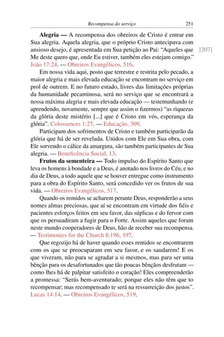 Recompensa do serviço                 251

    Alegria — A recompensa dos obreiros de Cristo é entrar em
Sua alegria. Aquela alegria, que o próprio Cristo antecipava com
ansioso desejo, é apresentada em Sua petição ao Pai: “Aqueles que [207]
Me deste quero que, onde Eu estiver, também eles estejam comigo.”
João 17:24. — Obreiros Evangélicos, 516.
    Em nossa vida aqui, posto que terrestre e restrita pelo pecado, a
maior alegria e mais elevada educação se encontram no serviço em
prol de outrem. E no futuro estado, livres das limitações próprias
da humanidade pecaminosa, será no serviço que se encontrará a
nossa máxima alegria e mais elevada educação — testemunhando (e
aprendendo, novamente, sempre que assim o ﬁzermos) “as riquezas
da glória deste mistério [...] que é Cristo em vós, esperança da
glória”. Colossences 1:27. — Educação, 309.
    Participam dos sofrimentos de Cristo e também participarão da
glória que há de ser revelada. Unidos com Ele em Sua obra, com
Ele sorvendo o cálice da amargura, são também participantes de Sua
alegria. — Beneﬁcência Social, 13.
    Frutos da sementeira — Todo impulso do Espírito Santo que
leva os homens à bondade e a Deus, é anotado nos livros do Céu, e no
dia de Deus, a todo aquele que se houver entregue como instrumento
para a obra do Espírito Santo, será concedido ver os frutos de sua
vida. — Obreiros Evangélicos, 517.
    Quando os remidos se acharem perante Deus, responderão a seus
nomes almas preciosas, que aí se encontram em virtude dos ﬁéis e
pacientes esforços feitos em seu favor, das súplicas e do fervor com
que os persuadiram a fugir para o Forte. Assim aqueles que foram
neste mundo cooperadores de Deus, hão de receber sua recompensa.
— Testimonies for the Church 8:196, 197.
    Que regozijo há de haver quando esses remidos se encontrarem
com os que se preocuparam em seu favor, e os saudarem! E os
que viveram, não para se agradar a si mesmos, mas para ser uma
bênção para os desafortunados que tão poucas bênçãos desfrutam —
como lhes há de palpitar satisfeito o coração! Eles compreenderão
a promessa: “Serás bem-aventurado; porque eles não têm que to
recompensar; mas recompensado te será na ressurreição dos justos”.
Lucas 14:14. — Obreiros Evangélicos, 519.
 