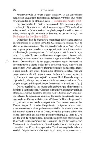 252                        Serviço Cristão

          Veremos no Céu os jovens a quem ajudamos, os que convidamos
      para nosso lar, a quem desviamos da tentação. Veremos seus rostos
      reﬂetindo o brilho da glória de Deus. — Testemunhos Seletos 2:575.
          Ser cooperador de Cristo e dos anjos do Céu no grande plano
      da salvação! Que obra se poderá a esta comparar? De cada alma
      salva ascende a Deus um tributo de glória, o qual se reﬂete sobre o
      salvo, e sobre aquele que serviu de instrumento em sua salvação. —
      Testimonies for the Church 2:232.
          Os remidos hão de encontrar e reconhecer aqueles cuja atenção
      encaminharam ao excelso Salvador. Que alegres conversas hão de
      eles ter com essas almas! “Eu era pecador”, dir-se-á, “sem Deus e
      sem esperança no mundo; e tu te aproximaste de mim, e atraíste
      minha atenção para o precioso Salvador, como minha única espe-
      rança. E eu cri nEle. Arrependi-me de meus pecados, e foi-me dado
      assentar juntamente com Seus santos nos lugares celestiais em Cristo
[208] Jesus.” Outros dirão: “Eu era pagão, em terras pagãs. Deixaste teu
      lar confortável e vieste ajudar-me a encontrar Jesus, e a crer nEle
      como único Deus verdadeiro. Destruí meus ídolos e adorei a Deus,
      e agora vejo-O face a face. Estou salvo, eternamente salvo, para ver
      perpetuamente Aquele a quem amo. Então eu O via apenas com
      os olhos da fé, mas agora vejo-O tal como Ele é. É-me dado agora
      exprimir Àquele que me amou, e me lavou dos pecados em Seu
      próprio sangue, minha gratidão por Sua redentora misericórdia.” [...]
          Outros exprimirão seu reconhecimento aos que alimentaram o
      faminto e vestiram o nu. “Quando o desespero acorrentava minha
      alma à descrença, o Senhor te enviou a mim”, dizem eles, “para dizer-
      me palavras de esperança e conforto. Trouxeste-me alimento para as
      necessidades físicas, e abriste-me a Palavra de Deus, despertando-
      me para minhas necessidades espirituais. Trataste-me como irmão.
      Tiveste compaixão de mim. Simpatizaste comigo em minhas dores,
      e restauraste-me a alma quebrantada e ferida, de maneira que me
      foi possível agarrar a mão de Cristo, estendida para me salvar. Em
      minha ignorância, ensinaste-me pacientemente que eu tinha no Céu
      um Pai que de mim cuidava. Leste-me as preciosas promessas da
      Palavra de Deus. Inspiraste-me fé em que Ele me havia de salvar.
      Meu coração foi abrandado, rendido, despedaçado, ao contemplar eu
      o sacrifício que Cristo ﬁzera por mim. Tive fome do pão da vida, e a
      verdade foi preciosa à minha alma. Aqui estou, salvo, eternamente
 