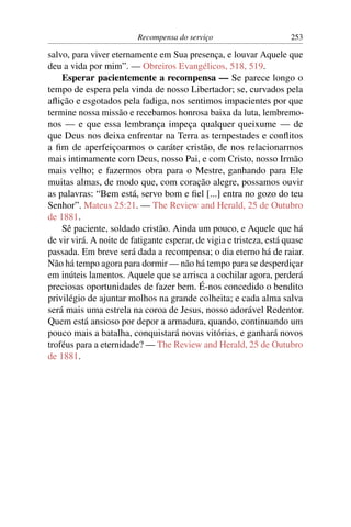 Recompensa do serviço                       253

salvo, para viver eternamente em Sua presença, e louvar Aquele que
deu a vida por mim”. — Obreiros Evangélicos, 518, 519.
    Esperar pacientemente a recompensa — Se parece longo o
tempo de espera pela vinda de nosso Libertador; se, curvados pela
aﬂição e esgotados pela fadiga, nos sentimos impacientes por que
termine nossa missão e recebamos honrosa baixa da luta, lembremo-
nos — e que essa lembrança impeça qualquer queixume — de
que Deus nos deixa enfrentar na Terra as tempestades e conﬂitos
a ﬁm de aperfeiçoarmos o caráter cristão, de nos relacionarmos
mais intimamente com Deus, nosso Pai, e com Cristo, nosso Irmão
mais velho; e fazermos obra para o Mestre, ganhando para Ele
muitas almas, de modo que, com coração alegre, possamos ouvir
as palavras: “Bem está, servo bom e ﬁel [...] entra no gozo do teu
Senhor”. Mateus 25:21. — The Review and Herald, 25 de Outubro
de 1881.
    Sê paciente, soldado cristão. Ainda um pouco, e Aquele que há
de vir virá. A noite de fatigante esperar, de vigia e tristeza, está quase
passada. Em breve será dada a recompensa; o dia eterno há de raiar.
Não há tempo agora para dormir — não há tempo para se desperdiçar
em inúteis lamentos. Aquele que se arrisca a cochilar agora, perderá
preciosas oportunidades de fazer bem. É-nos concedido o bendito
privilégio de ajuntar molhos na grande colheita; e cada alma salva
será mais uma estrela na coroa de Jesus, nosso adorável Redentor.
Quem está ansioso por depor a armadura, quando, continuando um
pouco mais a batalha, conquistará novas vitórias, e ganhará novos
troféus para a eternidade? — The Review and Herald, 25 de Outubro
de 1881.
 