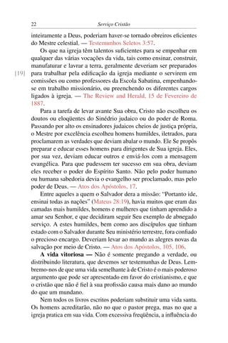 22                         Serviço Cristão

     inteiramente a Deus, poderiam haver-se tornado obreiros eﬁcientes
     do Mestre celestial. — Testemunhos Seletos 3:57.
         Os que na igreja têm talentos suﬁcientes para se empenhar em
     qualquer das várias vocações da vida, tais como ensinar, construir,
     manufaturar e lavrar a terra, geralmente deveriam ser preparados
[19] para trabalhar pela ediﬁcação da igreja mediante o servirem em
     comissões ou como professores da Escola Sabatina, empenhando-
     se em trabalho missionário, ou preenchendo os diferentes cargos
     ligados à igreja. — The Review and Herald, 15 de Fevereiro de
     1887.
         Para a tarefa de levar avante Sua obra, Cristo não escolheu os
     doutos ou eloqüentes do Sinédrio judaico ou do poder de Roma.
     Passando por alto os ensinadores judaicos cheios de justiça própria,
     o Mestre por excelência escolheu homens humildes, iletrados, para
     proclamarem as verdades que deviam abalar o mundo. Ele Se propôs
     preparar e educar esses homens para dirigentes de Sua igreja. Eles,
     por sua vez, deviam educar outros e enviá-los com a mensagem
     evangélica. Para que pudessem ter sucesso em sua obra, deviam
     eles receber o poder do Espírito Santo. Não pelo poder humano
     ou humana sabedoria devia o evangelho ser proclamado, mas pelo
     poder de Deus. — Atos dos Apóstolos, 17.
         Entre aqueles a quem o Salvador dera a missão: “Portanto ide,
     ensinai todas as nações” (Mateus 28:19), havia muitos que eram das
     camadas mais humildes, homens e mulheres que tinham aprendido a
     amar seu Senhor, e que decidiram seguir Seu exemplo de abnegado
     serviço. A estes humildes, bem como aos discípulos que tinham
     estado com o Salvador durante Seu ministério terrestre, fora conﬁado
     o precioso encargo. Deveriam levar ao mundo as alegres novas da
     salvação por meio de Cristo. — Atos dos Apóstolos, 105, 106.
         A vida vitoriosa — Não é somente pregando a verdade, ou
     distribuindo literatura, que devemos ser testemunhas de Deus. Lem-
     bremo-nos de que uma vida semelhante à de Cristo é o mais poderoso
     argumento que pode ser apresentado em favor do cristianismo, e que
     o cristão que não é ﬁel à sua proﬁssão causa mais dano ao mundo
     do que um mundano.
         Nem todos os livros escritos poderiam substituir uma vida santa.
     Os homens acreditarão, não no que o pastor prega, mas no que a
     igreja pratica em sua vida. Com excessiva freqüência, a inﬂuência do
 