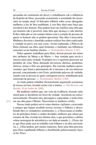 24                        Serviço Cristão

     possuídas do sentimento do dever, e trabalharem sob a inﬂuência
     do Espírito de Deus, possuirão exatamente a serenidade tão neces-
     sária no tempo atual. O Salvador reﬂetirá sobre essas abnegadas
     mulheres a luz de Seu semblante, e isso lhes dará uma força que
     excederá à dos homens. Elas podem fazer nas famílias uma obra que
     aos homens não é possível, uma obra que alcança a vida interior.
     É-lhes dado pôr-se em contato íntimo com o coração de pessoas de
     quem os homens não se podem aproximar. Sua obra é necessária.
     Mulheres discretas e humildes podem realizar boa obra explicando
     a verdade ao povo, em suas casas. Assim explanada, a Palavra de
     Deus efetuará sua obra, qual fermento, e mediante sua inﬂuência
     converter-se-ão famílias inteiras. — Testemunhos Seletos 3:347.
          Todos quantos trabalham para Deus, devem possuir um misto
     dos atributos de Marta e de Maria — boa vontade para servir e
     sincero amor pela verdade. O próprio eu e o egoísmo precisam ser
     perdidos de vista. Deus demanda fervorosas obreiras, prudentes,
     afetivas, ternas e ﬁéis aos princípios. Ele convida mulheres perse-
     verantes, que tiram o pensamento de si mesmas e de seu interesse
     pessoal, concentrando-o em Cristo, proferindo palavras de verdade,
     orando com as pessoas às quais conseguem acesso, trabalhando pela
     conversão de pessoas. — Testemunhos Seletos 2:405.
          As irmãs podem trabalhar eﬁcientemente angariando assinaturas
     de nossas revistas, levando assim a luz a muitos. — The Review and
     Herald, 10 de Junho de 1880.
          Há mulheres nobres que, em vista da evidência, tiveram valor
     moral para se decidirem em favor da verdade. Aceitaram-na consci-
     enciosamente. Possuem tato, percepção e capacidade, e terão êxito
[21] em sua obra para o Mestre. Necessitam-se mulheres cristãs.
          Nossas irmãs podem servir como obreiras vigilantes, escrevendo
     a amigos que hajam recebido nossas revistas e folhetos e desco-
     brindo-lhes os verdadeiros sentimentos. [...] Necessitam-se mulhe-
     res de princípios ﬁrmes e caráter decidido; mulheres que crêem que
     estamos de fato vivendo nos últimos dias, e que possuímos a última
     solene mensagem de advertência a ser dada ao mundo. [...] Estas são
     as que Deus pode usar no trabalho com folhetos e na obra missioná-
     ria. [...] Elas podem, por muitas maneiras, fazer uma obra preciosa
     para Deus espalhando folhetos e distribuindo judiciosamente Signs
     of the Times.
 