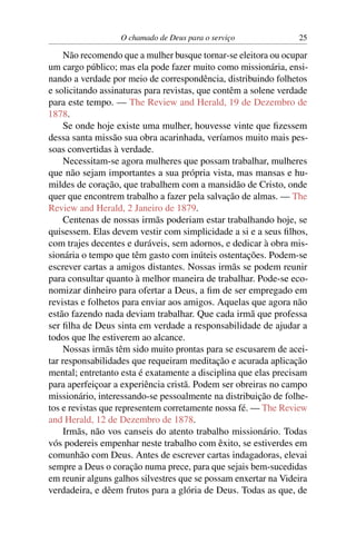 O chamado de Deus para o serviço              25

     Não recomendo que a mulher busque tornar-se eleitora ou ocupar
um cargo público; mas ela pode fazer muito como missionária, ensi-
nando a verdade por meio de correspondência, distribuindo folhetos
e solicitando assinaturas para revistas, que contêm a solene verdade
para este tempo. — The Review and Herald, 19 de Dezembro de
1878.
     Se onde hoje existe uma mulher, houvesse vinte que ﬁzessem
dessa santa missão sua obra acarinhada, veríamos muito mais pes-
soas convertidas à verdade.
     Necessitam-se agora mulheres que possam trabalhar, mulheres
que não sejam importantes a sua própria vista, mas mansas e hu-
mildes de coração, que trabalhem com a mansidão de Cristo, onde
quer que encontrem trabalho a fazer pela salvação de almas. — The
Review and Herald, 2 Janeiro de 1879.
     Centenas de nossas irmãs poderiam estar trabalhando hoje, se
quisessem. Elas devem vestir com simplicidade a si e a seus ﬁlhos,
com trajes decentes e duráveis, sem adornos, e dedicar à obra mis-
sionária o tempo que têm gasto com inúteis ostentações. Podem-se
escrever cartas a amigos distantes. Nossas irmãs se podem reunir
para consultar quanto à melhor maneira de trabalhar. Pode-se eco-
nomizar dinheiro para ofertar a Deus, a ﬁm de ser empregado em
revistas e folhetos para enviar aos amigos. Aquelas que agora não
estão fazendo nada deviam trabalhar. Que cada irmã que professa
ser ﬁlha de Deus sinta em verdade a responsabilidade de ajudar a
todos que lhe estiverem ao alcance.
     Nossas irmãs têm sido muito prontas para se escusarem de acei-
tar responsabilidades que requeiram meditação e acurada aplicação
mental; entretanto esta é exatamente a disciplina que elas precisam
para aperfeiçoar a experiência cristã. Podem ser obreiras no campo
missionário, interessando-se pessoalmente na distribuição de folhe-
tos e revistas que representem corretamente nossa fé. — The Review
and Herald, 12 de Dezembro de 1878.
     Irmãs, não vos canseis do atento trabalho missionário. Todas
vós podereis empenhar neste trabalho com êxito, se estiverdes em
comunhão com Deus. Antes de escrever cartas indagadoras, elevai
sempre a Deus o coração numa prece, para que sejais bem-sucedidas
em reunir alguns galhos silvestres que se possam enxertar na Videira
verdadeira, e dêem frutos para a glória de Deus. Todas as que, de
 