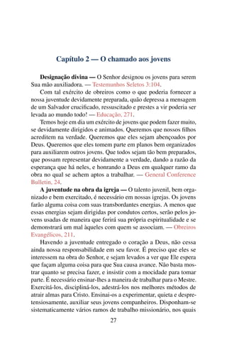 Capítulo 2 — O chamado aos jovens

    Designação divina — O Senhor designou os jovens para serem
Sua mão auxiliadora. — Testemunhos Seletos 3:104.
    Com tal exército de obreiros como o que poderia fornecer a
nossa juventude devidamente preparada, quão depressa a mensagem
de um Salvador cruciﬁcado, ressuscitado e prestes a vir poderia ser
levada ao mundo todo! — Educação, 271.
    Temos hoje em dia um exército de jovens que podem fazer muito,
se devidamente dirigidos e animados. Queremos que nossos ﬁlhos
acreditem na verdade. Queremos que eles sejam abençoados por
Deus. Queremos que eles tomem parte em planos bem organizados
para auxiliarem outros jovens. Que todos sejam tão bem preparados,
que possam representar devidamente a verdade, dando a razão da
esperança que há neles, e honrando a Deus em qualquer ramo da
obra no qual se achem aptos a trabalhar. — General Conference
Bulletin, 24.
    A juventude na obra da igreja — O talento juvenil, bem orga-
nizado e bem exercitado, é necessário em nossas igrejas. Os jovens
farão alguma coisa com suas transbordantes energias. A menos que
essas energias sejam dirigidas por condutos certos, serão pelos jo-
vens usadas de maneira que ferirá sua própria espiritualidade e se
demonstrará um mal àqueles com quem se associam. — Obreiros
Evangélicos, 211.
    Havendo a juventude entregado o coração a Deus, não cessa
ainda nossa responsabilidade em seu favor. É preciso que eles se
interessem na obra do Senhor, e sejam levados a ver que Ele espera
que façam alguma coisa para que Sua causa avance. Não basta mos-
trar quanto se precisa fazer, e insistir com a mocidade para tomar
parte. É necessário ensinar-lhes a maneira de trabalhar para o Mestre.
Exercitá-los, discipliná-los, adestrá-los nos melhores métodos de
atrair almas para Cristo. Ensinai-os a experimentar, quieta e despre-
tensiosamente, auxiliar seus jovens companheiros. Disponham-se
sistematicamente vários ramos de trabalho missionário, nos quais
                                 27
 