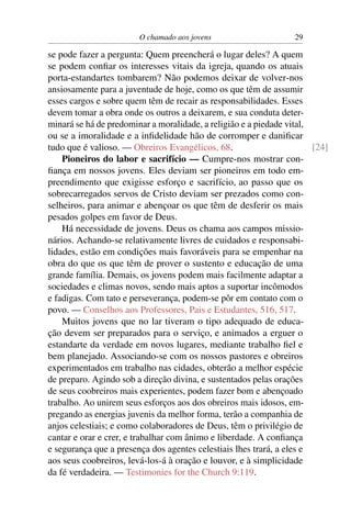 O chamado aos jovens                      29

se pode fazer a pergunta: Quem preencherá o lugar deles? A quem
se podem conﬁar os interesses vitais da igreja, quando os atuais
porta-estandartes tombarem? Não podemos deixar de volver-nos
ansiosamente para a juventude de hoje, como os que têm de assumir
esses cargos e sobre quem têm de recair as responsabilidades. Esses
devem tomar a obra onde os outros a deixarem, e sua conduta deter-
minará se há de predominar a moralidade, a religião e a piedade vital,
ou se a imoralidade e a inﬁdelidade hão de corromper e daniﬁcar
tudo que é valioso. — Obreiros Evangélicos, 68.                        [24]
    Pioneiros do labor e sacrifício — Cumpre-nos mostrar con-
ﬁança em nossos jovens. Eles deviam ser pioneiros em todo em-
preendimento que exigisse esforço e sacrifício, ao passo que os
sobrecarregados servos de Cristo deviam ser prezados como con-
selheiros, para animar e abençoar os que têm de desferir os mais
pesados golpes em favor de Deus.
    Há necessidade de jovens. Deus os chama aos campos missio-
nários. Achando-se relativamente livres de cuidados e responsabi-
lidades, estão em condições mais favoráveis para se empenhar na
obra do que os que têm de prover o sustento e educação de uma
grande família. Demais, os jovens podem mais facilmente adaptar a
sociedades e climas novos, sendo mais aptos a suportar incômodos
e fadigas. Com tato e perseverança, podem-se pôr em contato com o
povo. — Conselhos aos Professores, Pais e Estudantes, 516, 517.
    Muitos jovens que no lar tiveram o tipo adequado de educa-
ção devem ser preparados para o serviço, e animados a erguer o
estandarte da verdade em novos lugares, mediante trabalho ﬁel e
bem planejado. Associando-se com os nossos pastores e obreiros
experimentados em trabalho nas cidades, obterão a melhor espécie
de preparo. Agindo sob a direção divina, e sustentados pelas orações
de seus coobreiros mais experientes, podem fazer bom e abençoado
trabalho. Ao unirem seus esforços aos dos obreiros mais idosos, em-
pregando as energias juvenis da melhor forma, terão a companhia de
anjos celestiais; e como colaboradores de Deus, têm o privilégio de
cantar e orar e crer, e trabalhar com ânimo e liberdade. A conﬁança
e segurança que a presença dos agentes celestiais lhes trará, a eles e
aos seus coobreiros, levá-los-á à oração e louvor, e à simplicidade
da fé verdadeira. — Testimonies for the Church 9:119.
 
