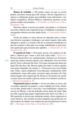 30                          Serviço Cristão

         Ramos de trabalho — Há muitos ramos em que os jovens
     podem encontrar ensejo para útil esforço. Devem organizar-se e
     educar-se cabalmente grupos para trabalhar como enfermeiros, visi-
     tadores evangélicos, obreiros bíblicos, colportores, pastores e evan-
     gelistas médico-missionários. — Conselhos aos Professores, Pais e
     Estudantes, 546.
         Devemos educar os jovens em ajudar a juventude; e, ao fazerem
     essa obra, obterão uma experiência que os habilitará a tornarem-se
     consagrados obreiros em mais ampla esfera. — Testemunhos Seletos
     2:402.
         Jovens de ambos os sexos devem ser educados para se torna-
     rem obreiros na própria vizinhança e em outros lugares. Que todos
     apliquem a mente e o coração a ﬁm de se tornarem inteligentes no
     que diz respeito à obra para este tempo, habilitando-se para faze-
     rem aquilo para que possuem mais aptidões. — Testimonies for the
     Church 9:118, 119.
         O segredo do êxito — Prossegui, jovens, em conhecer ao Se-
     nhor, e sabereis que “como a alva será a Sua saída”. Oséias 6:3.
     Procurai desenvolver-vos continuamente. Esforçai-vos fervorosa-
[25] mente por manter estreitas relações com o Redentor. Vivei em Cristo
     pela fé. Fazei a obra que Ele fazia. Vivei para salvação das almas por
     quem Ele deu Sua vida. Buscai ajudar por todos os meios aqueles
     com quem chegardes em contato. [...] Conversai com vosso Irmão
     mais velho, o qual completará vossa educação, mandamento sobre
     mandamento, regra sobre regra, um pouco aqui, um pouco ali. Uma
     íntima ligação com Aquele que Se ofereceu a Si mesmo em sacrifí-
     cio para salvar um mundo a perecer, tornar-vos-á obreiros aceitáveis.
     — Obreiros Evangélicos, 97.
         Organizados para o serviço — Jovens de ambos os sexos, não
     vos podeis organizar em grupos e, como soldados de Cristo, alistar-
     vos na obra, pondo todo o vosso tato, vossa habilidade e talento no
     serviço do Mestre, a ﬁm de poderdes salvar almas da ruína? Que
     em toda a igreja haja grupos organizados para fazer essa obra. [...]
     Não quererão os jovens que realmente amam a Jesus organizar-se
     como obreiros, não somente em favor daqueles que professam ser
     observadores do sábado, mas também dos que não pertencem à nossa
     fé? — The Signs of the Times, 29 de Maio de 1893.
 