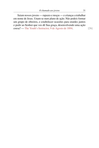 O chamado aos jovens                   31

    Saiam nossos jovens — rapazes e moças — e crianças a trabalhar
em nome de Jesus. Unam-se num plano de ação. Não podeis formar
um grupo de obreiros, e estabelecer ocasiões para orardes juntos
e pedir ao Senhor que vos dê Sua graça, desenvolvendo uma ação
coesa? — The Youth’s Instructor, 9 de Agosto de 1894.              [26]
 