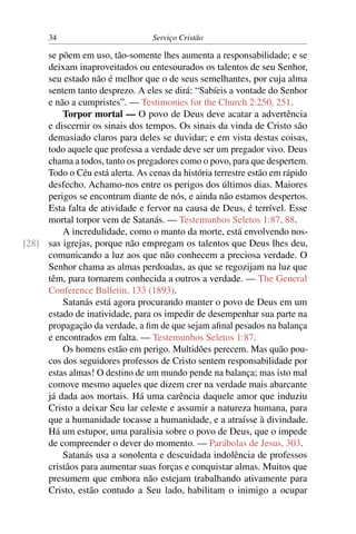 34                          Serviço Cristão

     se põem em uso, tão-somente lhes aumenta a responsabilidade; e se
     deixam inaproveitados ou entesourados os talentos de seu Senhor,
     seu estado não é melhor que o de seus semelhantes, por cuja alma
     sentem tanto desprezo. A eles se dirá: “Sabíeis a vontade do Senhor
     e não a cumpristes”. — Testimonies for the Church 2:250, 251.
         Torpor mortal — O povo de Deus deve acatar a advertência
     e discernir os sinais dos tempos. Os sinais da vinda de Cristo são
     demasiado claros para deles se duvidar; e em vista destas coisas,
     todo aquele que professa a verdade deve ser um pregador vivo. Deus
     chama a todos, tanto os pregadores como o povo, para que despertem.
     Todo o Céu está alerta. As cenas da história terrestre estão em rápido
     desfecho. Achamo-nos entre os perigos dos últimos dias. Maiores
     perigos se encontram diante de nós, e ainda não estamos despertos.
     Esta falta de atividade e fervor na causa de Deus, é terrível. Esse
     mortal torpor vem de Satanás. — Testemunhos Seletos 1:87, 88.
         A incredulidade, como o manto da morte, está envolvendo nos-
[28] sas igrejas, porque não empregam os talentos que Deus lhes deu,
     comunicando a luz aos que não conhecem a preciosa verdade. O
     Senhor chama as almas perdoadas, as que se regozijam na luz que
     têm, para tornarem conhecida a outros a verdade. — The General
     Conference Bulletin, 133 (1893).
         Satanás está agora procurando manter o povo de Deus em um
     estado de inatividade, para os impedir de desempenhar sua parte na
     propagação da verdade, a ﬁm de que sejam aﬁnal pesados na balança
     e encontrados em falta. — Testemunhos Seletos 1:87.
         Os homens estão em perigo. Multidões perecem. Mas quão pou-
     cos dos seguidores professos de Cristo sentem responsabilidade por
     estas almas! O destino de um mundo pende na balança; mas isto mal
     comove mesmo aqueles que dizem crer na verdade mais abarcante
     já dada aos mortais. Há uma carência daquele amor que induziu
     Cristo a deixar Seu lar celeste e assumir a natureza humana, para
     que a humanidade tocasse a humanidade, e a atraísse à divindade.
     Há um estupor, uma paralisia sobre o povo de Deus, que o impede
     de compreender o dever do momento. — Parábolas de Jesus, 303.
         Satanás usa a sonolenta e descuidada indolência de professos
     cristãos para aumentar suas forças e conquistar almas. Muitos que
     presumem que embora não estejam trabalhando ativamente para
     Cristo, estão contudo a Seu lado, habilitam o inimigo a ocupar
 