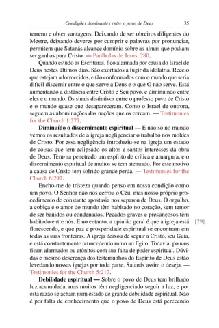 Condições dominantes entre o povo de Deus         35

terreno e obter vantagens. Deixando de ser obreiros diligentes do
Mestre, deixando deveres por cumprir e palavras por pronunciar,
permitem que Satanás alcance domínio sobre as almas que podiam
ser ganhas para Cristo. — Parábolas de Jesus, 280.
    Quando estudo as Escrituras, ﬁco alarmada por causa do Israel de
Deus nestes últimos dias. São exortados a fugir da idolatria. Receio
que estejam adormecidos, e tão conformados com o mundo que seria
difícil discernir entre o que serve a Deus e o que O não serve. Está
aumentando a distância entre Cristo e Seu povo, e diminuindo entre
eles e o mundo. Os sinais distintivos entre o professo povo de Cristo
e o mundo quase que desapareceram. Como o Israel de outrora,
seguem as abominações das nações que os cercam. — Testimonies
for the Church 1:277.
    Diminuído o discernimento espiritual — E não só no mundo
vemos os resultados de a igreja negligenciar o trabalho nos moldes
de Cristo. Por essa negligência introduziu-se na igreja um estado
de coisas que tem eclipsado os altos e santos interesses da obra
de Deus. Tem-na penetrado um espírito de crítica e amargura, e o
discernimento espiritual de muitos se tem atenuado. Por este motivo
a causa de Cristo tem sofrido grande perda. — Testimonies for the
Church 6:297.
    Encho-me de tristeza quando penso em nossa condição como
um povo. O Senhor não nos cerrou o Céu, mas nosso próprio pro-
cedimento de constante apostasia nos separou de Deus. O orgulho,
a cobiça e o amor do mundo têm habitado no coração, sem temor
de ser banidos ou condenados. Pecados graves e presunçosos têm
habitado entre nós. E no entanto, a opinião geral é que a igreja está [29]
ﬂorescendo, e que paz e prosperidade espiritual se encontram em
todas as suas fronteiras. A igreja deixou de seguir a Cristo, seu Guia,
e está constantemente retrocedendo rumo ao Egito. Todavia, poucos
ﬁcam alarmados ou atônitos com sua falta de poder espiritual. Dúvi-
das e mesmo descrença dos testemunhos do Espírito de Deus estão
levedando nossas igrejas por toda parte. Satanás assim o deseja. —
Testimonies for the Church 5:217.
    Debilidade espiritual — Sobre o povo de Deus tem brilhado
luz acumulada, mas muitos têm negligenciado seguir a luz, e por
esta razão se acham num estado de grande debilidade espiritual. Não
é por falta de conhecimento que o povo de Deus está perecendo
 
