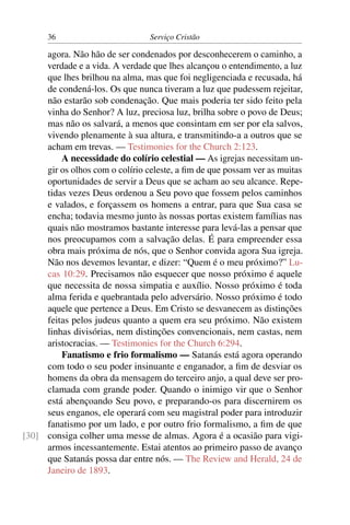 36                         Serviço Cristão

     agora. Não hão de ser condenados por desconhecerem o caminho, a
     verdade e a vida. A verdade que lhes alcançou o entendimento, a luz
     que lhes brilhou na alma, mas que foi negligenciada e recusada, há
     de condená-los. Os que nunca tiveram a luz que pudessem rejeitar,
     não estarão sob condenação. Que mais poderia ter sido feito pela
     vinha do Senhor? A luz, preciosa luz, brilha sobre o povo de Deus;
     mas não os salvará, a menos que consintam em ser por ela salvos,
     vivendo plenamente à sua altura, e transmitindo-a a outros que se
     acham em trevas. — Testimonies for the Church 2:123.
         A necessidade do colírio celestial — As igrejas necessitam un-
     gir os olhos com o colírio celeste, a ﬁm de que possam ver as muitas
     oportunidades de servir a Deus que se acham ao seu alcance. Repe-
     tidas vezes Deus ordenou a Seu povo que fossem pelos caminhos
     e valados, e forçassem os homens a entrar, para que Sua casa se
     encha; todavia mesmo junto às nossas portas existem famílias nas
     quais não mostramos bastante interesse para levá-las a pensar que
     nos preocupamos com a salvação delas. É para empreender essa
     obra mais próxima de nós, que o Senhor convida agora Sua igreja.
     Não nos devemos levantar, e dizer: “Quem é o meu próximo?” Lu-
     cas 10:29. Precisamos não esquecer que nosso próximo é aquele
     que necessita de nossa simpatia e auxílio. Nosso próximo é toda
     alma ferida e quebrantada pelo adversário. Nosso próximo é todo
     aquele que pertence a Deus. Em Cristo se desvanecem as distinções
     feitas pelos judeus quanto a quem era seu próximo. Não existem
     linhas divisórias, nem distinções convencionais, nem castas, nem
     aristocracias. — Testimonies for the Church 6:294.
         Fanatismo e frio formalismo — Satanás está agora operando
     com todo o seu poder insinuante e enganador, a ﬁm de desviar os
     homens da obra da mensagem do terceiro anjo, a qual deve ser pro-
     clamada com grande poder. Quando o inimigo vir que o Senhor
     está abençoando Seu povo, e preparando-os para discernirem os
     seus enganos, ele operará com seu magistral poder para introduzir
     fanatismo por um lado, e por outro frio formalismo, a ﬁm de que
[30] consiga colher uma messe de almas. Agora é a ocasião para vigi-
     armos incessantemente. Estai atentos ao primeiro passo de avanço
     que Satanás possa dar entre nós. — The Review and Herald, 24 de
     Janeiro de 1893.
 