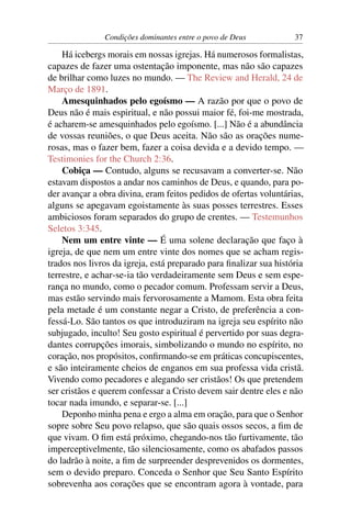 Condições dominantes entre o povo de Deus           37

    Há icebergs morais em nossas igrejas. Há numerosos formalistas,
capazes de fazer uma ostentação imponente, mas não são capazes
de brilhar como luzes no mundo. — The Review and Herald, 24 de
Março de 1891.
    Amesquinhados pelo egoísmo — A razão por que o povo de
Deus não é mais espiritual, e não possui maior fé, foi-me mostrada,
é acharem-se amesquinhados pelo egoísmo. [...] Não é a abundância
de vossas reuniões, o que Deus aceita. Não são as orações nume-
rosas, mas o fazer bem, fazer a coisa devida e a devido tempo. —
Testimonies for the Church 2:36.
    Cobiça — Contudo, alguns se recusavam a converter-se. Não
estavam dispostos a andar nos caminhos de Deus, e quando, para po-
der avançar a obra divina, eram feitos pedidos de ofertas voluntárias,
alguns se apegavam egoistamente às suas posses terrestres. Esses
ambiciosos foram separados do grupo de crentes. — Testemunhos
Seletos 3:345.
    Nem um entre vinte — É uma solene declaração que faço à
igreja, de que nem um entre vinte dos nomes que se acham regis-
trados nos livros da igreja, está preparado para ﬁnalizar sua história
terrestre, e achar-se-ia tão verdadeiramente sem Deus e sem espe-
rança no mundo, como o pecador comum. Professam servir a Deus,
mas estão servindo mais fervorosamente a Mamom. Esta obra feita
pela metade é um constante negar a Cristo, de preferência a con-
fessá-Lo. São tantos os que introduziram na igreja seu espírito não
subjugado, inculto! Seu gosto espiritual é pervertido por suas degra-
dantes corrupções imorais, simbolizando o mundo no espírito, no
coração, nos propósitos, conﬁrmando-se em práticas concupiscentes,
e são inteiramente cheios de enganos em sua professa vida cristã.
Vivendo como pecadores e alegando ser cristãos! Os que pretendem
ser cristãos e querem confessar a Cristo devem sair dentre eles e não
tocar nada imundo, e separar-se. [...]
    Deponho minha pena e ergo a alma em oração, para que o Senhor
sopre sobre Seu povo relapso, que são quais ossos secos, a ﬁm de
que vivam. O ﬁm está próximo, chegando-nos tão furtivamente, tão
imperceptivelmente, tão silenciosamente, como os abafados passos
do ladrão à noite, a ﬁm de surpreender desprevenidos os dormentes,
sem o devido preparo. Conceda o Senhor que Seu Santo Espírito
sobrevenha aos corações que se encontram agora à vontade, para
 