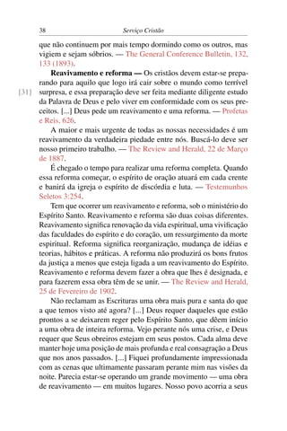 38                         Serviço Cristão

     que não continuem por mais tempo dormindo como os outros, mas
     vigiem e sejam sóbrios. — The General Conference Bulletin, 132,
     133 (1893).
         Reavivamento e reforma — Os cristãos devem estar-se prepa-
     rando para aquilo que logo irá cair sobre o mundo como terrível
[31] surpresa, e essa preparação deve ser feita mediante diligente estudo
     da Palavra de Deus e pelo viver em conformidade com os seus pre-
     ceitos. [...] Deus pede um reavivamento e uma reforma. — Profetas
     e Reis, 626.
         A maior e mais urgente de todas as nossas necessidades é um
     reavivamento da verdadeira piedade entre nós. Buscá-lo deve ser
     nosso primeiro trabalho. — The Review and Herald, 22 de Março
     de 1887.
         É chegado o tempo para realizar uma reforma completa. Quando
     essa reforma começar, o espírito de oração atuará em cada crente
     e banirá da igreja o espírito de discórdia e luta. — Testemunhos
     Seletos 3:254.
         Tem que ocorrer um reavivamento e reforma, sob o ministério do
     Espírito Santo. Reavivamento e reforma são duas coisas diferentes.
     Reavivamento signiﬁca renovação da vida espiritual, uma viviﬁcação
     das faculdades do espírito e do coração, um ressurgimento da morte
     espiritual. Reforma signiﬁca reorganização, mudança de idéias e
     teorias, hábitos e práticas. A reforma não produzirá os bons frutos
     da justiça a menos que esteja ligada a um reavivamento do Espírito.
     Reavivamento e reforma devem fazer a obra que lhes é designada, e
     para fazerem essa obra têm de se unir. — The Review and Herald,
     25 de Fevereiro de 1902.
         Não reclamam as Escrituras uma obra mais pura e santa do que
     a que temos visto até agora? [...] Deus requer daqueles que estão
     prontos a se deixarem reger pelo Espírito Santo, que dêem início
     a uma obra de inteira reforma. Vejo perante nós uma crise, e Deus
     requer que Seus obreiros estejam em seus postos. Cada alma deve
     manter hoje uma posição de mais profunda e real consagração a Deus
     que nos anos passados. [...] Fiquei profundamente impressionada
     com as cenas que ultimamente passaram perante mim nas visões da
     noite. Parecia estar-se operando um grande movimento — uma obra
     de reavivamento — em muitos lugares. Nosso povo acorria a seus
 