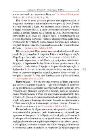 Condições dominantes entre o povo de Deus       39

postos, atendendo ao chamado de Deus. — The General Conference
Bulletin, 19 de Maio de 1913, p. 34.
    Em visões da noite passaram perante mim representações de
um grande movimento reformatório entre o povo de Deus. Muitos
estavam louvando a Deus. Os enfermos eram curados, e outros
milagres eram operados. [...] Viam-se centenas e milhares visitando
famílias e abrindo perante elas a Palavra de Deus. Os corações eram
convencidos pelo poder do Espírito Santo, e manifestava-se um
espírito de genuína conversão. Portas se abriam por toda parte para a
proclamação da verdade. O mundo parecia iluminado pela inﬂuência
celestial. Grandes bênçãos eram recebidas pelo ﬁel e humilde povo
de Deus. — Testemunhos Seletos 3:345.
    Há entre o povo de Deus grande necessidade de reforma. O atual
estado da igreja nos leva à pergunta: É isto uma ﬁel representação
dAquele que deu a vida por nós? — Testemunhos Seletos 1:401.
    Quando a ignomínia da indolência e preguiça tiver sido afastada
da igreja, o Espírito do Senhor Se manifestará graciosamente. Re-
velar-se-á o poder divino. A igreja verá a providencial operação do
Senhor dos Exércitos. A luz da verdade brilhará em raios claros, [32]
fortes, e, como no tempo dos apóstolos, muitas almas volverão do
erro para a verdade. A Terra será iluminada com a glória do Senhor.
— Testemunhos Seletos 3:308.
    Demora fatal — Foi-me mostrado o povo de Deus esperando
que ocorresse alguma mudança — que um compulsivo poder de-
les se apoderasse. Mas ﬁcarão decepcionados, pois estão em erro.
Precisam agir; precisam lançar por si mesmos mãos ao trabalho, e
clamar fervorosamente a Deus por um genuíno conhecimento de si
próprios. As cenas que estão passando diante de nós, são de mag-
nitude suﬁciente a fazer-nos despertar, levando insistentemente a
verdade ao coração de todos os que quiserem escutar. A seara da
Terra está quase madura. — Testemunhos Seletos 1:88.
    Por outro lado, há alguns que em vez de aproveitar sabiamente
as oportunidades presentes, estão indolentemente esperando por
alguma ocasião especial de refrigério espiritual, pelo qual suas habi-
lidades para iluminar outros sejam grandemente aumentadas. Eles
negligenciam os deveres e privilégios do presente e deixam que sua
luz se apague, enquanto esperam um tempo em que, sem nenhum
esforço de sua parte, sejam feitos os recipientes de bênçãos especiais,
 