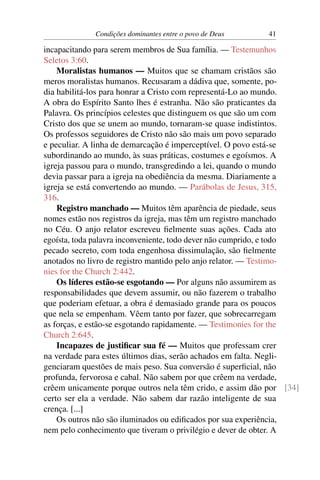 Condições dominantes entre o povo de Deus     41

incapacitando para serem membros de Sua família. — Testemunhos
Seletos 3:60.
    Moralistas humanos — Muitos que se chamam cristãos são
meros moralistas humanos. Recusaram a dádiva que, somente, po-
dia habilitá-los para honrar a Cristo com representá-Lo ao mundo.
A obra do Espírito Santo lhes é estranha. Não são praticantes da
Palavra. Os princípios celestes que distinguem os que são um com
Cristo dos que se unem ao mundo, tornaram-se quase indistintos.
Os professos seguidores de Cristo não são mais um povo separado
e peculiar. A linha de demarcação é imperceptível. O povo está-se
subordinando ao mundo, às suas práticas, costumes e egoísmos. A
igreja passou para o mundo, transgredindo a lei, quando o mundo
devia passar para a igreja na obediência da mesma. Diariamente a
igreja se está convertendo ao mundo. — Parábolas de Jesus, 315,
316.
    Registro manchado — Muitos têm aparência de piedade, seus
nomes estão nos registros da igreja, mas têm um registro manchado
no Céu. O anjo relator escreveu ﬁelmente suas ações. Cada ato
egoísta, toda palavra inconveniente, todo dever não cumprido, e todo
pecado secreto, com toda engenhosa dissimulação, são ﬁelmente
anotados no livro de registro mantido pelo anjo relator. — Testimo-
nies for the Church 2:442.
    Os líderes estão-se esgotando — Por alguns não assumirem as
responsabilidades que devem assumir, ou não fazerem o trabalho
que poderiam efetuar, a obra é demasiado grande para os poucos
que nela se empenham. Vêem tanto por fazer, que sobrecarregam
as forças, e estão-se esgotando rapidamente. — Testimonies for the
Church 2:645.
    Incapazes de justiﬁcar sua fé — Muitos que professam crer
na verdade para estes últimos dias, serão achados em falta. Negli-
genciaram questões de mais peso. Sua conversão é superﬁcial, não
profunda, fervorosa e cabal. Não sabem por que crêem na verdade,
crêem unicamente porque outros nela têm crido, e assim dão por [34]
certo ser ela a verdade. Não sabem dar razão inteligente de sua
crença. [...]
    Os outros não são iluminados ou ediﬁcados por sua experiência,
nem pelo conhecimento que tiveram o privilégio e dever de obter. A
 