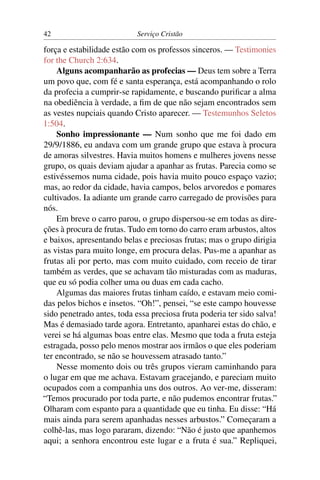 42                          Serviço Cristão

força e estabilidade estão com os professos sinceros. — Testimonies
for the Church 2:634.
    Alguns acompanharão as profecias — Deus tem sobre a Terra
um povo que, com fé e santa esperança, está acompanhando o rolo
da profecia a cumprir-se rapidamente, e buscando puriﬁcar a alma
na obediência à verdade, a ﬁm de que não sejam encontrados sem
as vestes nupciais quando Cristo aparecer. — Testemunhos Seletos
1:504.
    Sonho impressionante — Num sonho que me foi dado em
29/9/1886, eu andava com um grande grupo que estava à procura
de amoras silvestres. Havia muitos homens e mulheres jovens nesse
grupo, os quais deviam ajudar a apanhar as frutas. Parecia como se
estivéssemos numa cidade, pois havia muito pouco espaço vazio;
mas, ao redor da cidade, havia campos, belos arvoredos e pomares
cultivados. Ia adiante um grande carro carregado de provisões para
nós.
    Em breve o carro parou, o grupo dispersou-se em todas as dire-
ções à procura de frutas. Tudo em torno do carro eram arbustos, altos
e baixos, apresentando belas e preciosas frutas; mas o grupo dirigia
as vistas para muito longe, em procura delas. Pus-me a apanhar as
frutas ali por perto, mas com muito cuidado, com receio de tirar
também as verdes, que se achavam tão misturadas com as maduras,
que eu só podia colher uma ou duas em cada cacho.
    Algumas das maiores frutas tinham caído, e estavam meio comi-
das pelos bichos e insetos. “Oh!”, pensei, “se este campo houvesse
sido penetrado antes, toda essa preciosa fruta poderia ter sido salva!
Mas é demasiado tarde agora. Entretanto, apanharei estas do chão, e
verei se há algumas boas entre elas. Mesmo que toda a fruta esteja
estragada, posso pelo menos mostrar aos irmãos o que eles poderiam
ter encontrado, se não se houvessem atrasado tanto.”
    Nesse momento dois ou três grupos vieram caminhando para
o lugar em que me achava. Estavam gracejando, e pareciam muito
ocupados com a companhia uns dos outros. Ao ver-me, disseram:
“Temos procurado por toda parte, e não pudemos encontrar frutas.”
Olharam com espanto para a quantidade que eu tinha. Eu disse: “Há
mais ainda para serem apanhadas nesses arbustos.” Começaram a
colhê-las, mas logo pararam, dizendo: “Não é justo que apanhemos
aqui; a senhora encontrou este lugar e a fruta é sua.” Repliquei,
 
