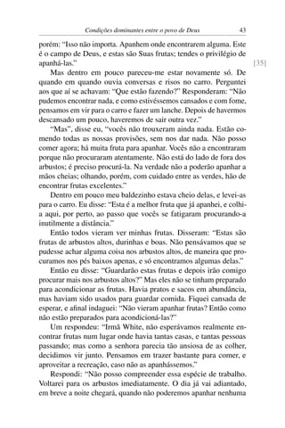 Condições dominantes entre o povo de Deus           43

porém: “Isso não importa. Apanhem onde encontrarem alguma. Este
é o campo de Deus, e estas são Suas frutas; tendes o privilégio de
apanhá-las.”                                                            [35]
    Mas dentro em pouco pareceu-me estar novamente só. De
quando em quando ouvia conversas e risos no carro. Perguntei
aos que aí se achavam: “Que estão fazendo?” Responderam: “Não
pudemos encontrar nada, e como estivéssemos cansados e com fome,
pensamos em vir para o carro e fazer um lanche. Depois de havermos
descansado um pouco, haveremos de sair outra vez.”
    “Mas”, disse eu, “vocês não trouxeram ainda nada. Estão co-
mendo todas as nossas provisões, sem nos dar nada. Não posso
comer agora; há muita fruta para apanhar. Vocês não a encontraram
porque não procuraram atentamente. Não está do lado de fora dos
arbustos; é preciso procurá-la. Na verdade não a poderão apanhar a
mãos cheias; olhando, porém, com cuidado entre as verdes, hão de
encontrar frutas excelentes.”
    Dentro em pouco meu baldezinho estava cheio delas, e levei-as
para o carro. Eu disse: “Esta é a melhor fruta que já apanhei, e colhi-
a aqui, por perto, ao passo que vocês se fatigaram procurando-a
inutilmente a distância.”
    Então todos vieram ver minhas frutas. Disseram: “Estas são
frutas de arbustos altos, durinhas e boas. Não pensávamos que se
pudesse achar alguma coisa nos arbustos altos, de maneira que pro-
curamos nos pés baixos apenas, e só encontramos algumas delas.”
    Então eu disse: “Guardarão estas frutas e depois irão comigo
procurar mais nos arbustos altos?” Mas eles não se tinham preparado
para acondicionar as frutas. Havia pratos e sacos em abundância,
mas haviam sido usados para guardar comida. Fiquei cansada de
esperar, e aﬁnal indaguei: “Não vieram apanhar frutas? Então como
não estão preparados para acondicioná-las?”
    Um respondeu: “Irmã White, não esperávamos realmente en-
contrar frutas num lugar onde havia tantas casas, e tantas pessoas
passando; mas como a senhora parecia tão ansiosa de as colher,
decidimos vir junto. Pensamos em trazer bastante para comer, e
aproveitar a recreação, caso não as apanhássemos.”
    Respondi: “Não posso compreender essa espécie de trabalho.
Voltarei para os arbustos imediatamente. O dia já vai adiantado,
em breve a noite chegará, quando não poderemos apanhar nenhuma
 