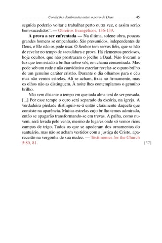 Condições dominantes entre o povo de Deus         45

seguida poderão voltar e trabalhar perto outra vez, e assim serão
bem-sucedidos”. — Obreiros Evangélicos, 136-139.
     A prova a ser enfrentada — Na última, solene obra, poucos
grandes homens se empenharão. São presumidos, independentes de
Deus, e Ele não os pode usar. O Senhor tem servos ﬁéis, que se hão
de revelar no tempo de sacudidura e prova. Há elementos preciosos,
hoje ocultos, que não prostraram o joelho a Baal. Não tiveram a
luz que tem estado a brilhar sobre vós, em chama concentrada. Mas
pode sob um rude e não convidativo exterior revelar-se o puro brilho
de um genuíno caráter cristão. Durante o dia olhamos para o céu
mas não vemos estrelas. Ali se acham, ﬁxas no ﬁrmamento, mas
os olhos não as distinguem. À noite lhes contemplamos o genuíno
brilho.
     Não vem distante o tempo em que toda alma terá de ser provada.
[...] Por esse tempo o ouro será separado da escória, na igreja. A
verdadeira piedade distinguir-se-á então claramente daquela que
consiste na aparência. Muitas estrelas cujo brilho temos admirado,
então se apagarão transformando-se em trevas. A palha, como nu-
vem, será levada pelo vento, mesmo de lugares onde só vemos ricos
campos de trigo. Todos os que se apoderam dos ornamentos do
santuário, mas não se acham vestidos com a justiça de Cristo, apa-
recerão na vergonha de sua nudez. — Testimonies for the Church
5:80, 81.                                                            [37]
 