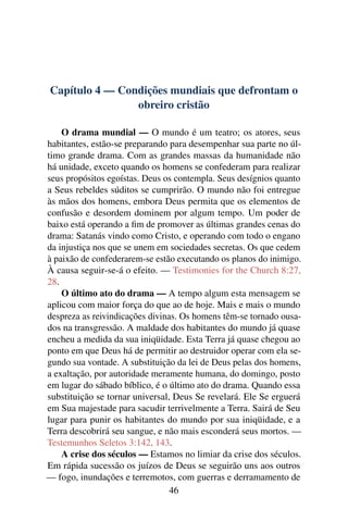 Capítulo 4 — Condições mundiais que defrontam o
                obreiro cristão

    O drama mundial — O mundo é um teatro; os atores, seus
habitantes, estão-se preparando para desempenhar sua parte no úl-
timo grande drama. Com as grandes massas da humanidade não
há unidade, exceto quando os homens se confederam para realizar
seus propósitos egoístas. Deus os contempla. Seus desígnios quanto
a Seus rebeldes súditos se cumprirão. O mundo não foi entregue
às mãos dos homens, embora Deus permita que os elementos de
confusão e desordem dominem por algum tempo. Um poder de
baixo está operando a ﬁm de promover as últimas grandes cenas do
drama: Satanás vindo como Cristo, e operando com todo o engano
da injustiça nos que se unem em sociedades secretas. Os que cedem
à paixão de confederarem-se estão executando os planos do inimigo.
À causa seguir-se-á o efeito. — Testimonies for the Church 8:27,
28.
    O último ato do drama — A tempo algum esta mensagem se
aplicou com maior força do que ao de hoje. Mais e mais o mundo
despreza as reivindicações divinas. Os homens têm-se tornado ousa-
dos na transgressão. A maldade dos habitantes do mundo já quase
encheu a medida da sua iniqüidade. Esta Terra já quase chegou ao
ponto em que Deus há de permitir ao destruidor operar com ela se-
gundo sua vontade. A substituição da lei de Deus pelas dos homens,
a exaltação, por autoridade meramente humana, do domingo, posto
em lugar do sábado bíblico, é o último ato do drama. Quando essa
substituição se tornar universal, Deus Se revelará. Ele Se erguerá
em Sua majestade para sacudir terrivelmente a Terra. Sairá de Seu
lugar para punir os habitantes do mundo por sua iniqüidade, e a
Terra descobrirá seu sangue, e não mais esconderá seus mortos. —
Testemunhos Seletos 3:142, 143.
    A crise dos séculos — Estamos no limiar da crise dos séculos.
Em rápida sucessão os juízos de Deus se seguirão uns aos outros
— fogo, inundações e terremotos, com guerras e derramamento de
                                 46
 