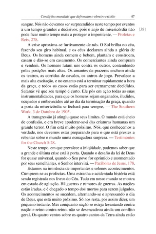 Condições mundiais que defrontam o obreiro cristão   47

sangue. Nós não devemos ser surpreendidos neste tempo por eventos
a um tempo grandes e decisivos; pois o anjo de misericórdia não [38]
pode ﬁcar muito tempo mais a proteger o impenitente. — Profetas e
Reis, 278.
    A crise aproxima-se furtivamente de nós. O Sol brilha no céu,
fazendo seu giro habitual, e os céus declaram ainda a glória de
Deus. Os homens ainda comem e bebem, plantam e constroem,
casam e dão-se em casamento. Os comerciantes ainda compram
e vendem. Os homens lutam uns contra os outros, contendendo
pelas posições mais altas. Os amantes de prazeres enchem ainda
os teatros, as corridas de cavalos, os antros de jogo. Prevalece a
mais alta excitação, e no entanto está a terminar rapidamente a hora
da graça, e todos os casos estão para ser eternamente decididos.
Satanás vê que seu tempo é curto. Ele pôs em ação todas as suas
instrumentalidades, para que os homens sejam enganados, iludidos,
ocupados e embevecidos até ao dia da terminação da graça, quando
a porta da misericórdia se fechará para sempre. — The Southern
Work, 3 de Outubro de 1905.
    A transgressão já atingiu quase seus limites. O mundo está cheio
de confusão, e em breve apoderar-se-á das criaturas humanas um
grande terror. O ﬁm está muito próximo. Nós, que conhecemos a
verdade, nos devemos estar preparando para o que está prestes a
rebentar sobre o mundo numa esmagadora surpresa. — Testimonies
for the Church 5:28.
    Neste tempo, em que prevalece a iniqüidade, podemos saber que
a grande e última crise está à porta. Quando o desaﬁo da lei de Deus
for quase universal, quando o Seu povo for oprimido e atormentado
por seus semelhantes, o Senhor intervirá. — Parábolas de Jesus, 178.
    Estamos na iminência de importantes e solenes acontecimentos.
Cumprem-se as profecias. Uma estranha e acidentada história está
sendo registrada nos livros do Céu. Tudo em nosso mundo se mostra
em estado de agitação. Há guerras e rumores de guerras. As nações
estão iradas, e é chegado o tempo dos mortos para serem julgados.
Os acontecimentos se sucedem, alternando-se e apressando o dia
de Deus, que está muito próximo. Só nos resta, por assim dizer, um
pequeno instante. Mas conquanto nação se esteja levantando contra
nação e reino contra reino, não se desencadeou ainda um conﬂito
geral. Os quatro ventos sobre os quatro cantos da Terra ainda estão
 