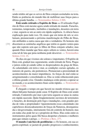 48                         Serviço Cristão

     sendo retidos até que os servos de Deus estejam assinalados na testa.
     Então as potências do mundo hão de mobilizar suas forças para a
     última grande batalha. — Testemunhos Seletos 2:369.
         Está sendo retirado o Espírito de Deus — O refreador Espí-
     rito de Deus está mesmo agora sendo retirado do mundo. Furacões,
     tormentas, tempestades, incêndios e inundações, desastres em terra
     e mar, seguem-se um ao outro em rápida seqüência. A ciência busca
     explicação para tudo isso. Os sinais que em torno de nós se avo-
     lumam, prenunciando a próxima manifestação do Filho de Deus,
     são atribuídos a outra causa que não a verdadeira. Os homens não
[39] discernem as sentinelas angélicas que retêm os quatro ventos para
     que não soprem sem que os ﬁlhos de Deus estejam selados; mas
     quando Deus mandar que Seus anjos soltem os ventos, haverá uma
     cena tal de luta que pena nenhuma pode descrever. — Testemunhos
     Seletos 3:14, 15.
         Os dias em que vivemos são solenes e importantes. O Espírito de
     Deus está, gradual mas seguramente, sendo retirado da Terra. Pragas
     e juízos estão já caindo sobre os desprezadores da graça de Deus.
     As calamidades em terra e mar, as condições sociais agitadas, os
     rumores de guerra, são portentosos. Prenunciam a proximidade de
     acontecimentos da maior importância. As forças do mal estão-se
     arregimentando e consolidando-se. Elas se estão robustecendo para
     a última grande crise. Grandes mudanças estão prestes a operar-se
     no mundo, e os acontecimentos ﬁnais serão rápidos. — Testemunhos
     Seletos 3:280.
         É chegado o tempo em que haverá no mundo tristeza que ne-
     nhum bálsamo humano pode curar. O Espírito de Deus está sendo
     retirado. Catástrofes por mar e por terra seguem-se umas às outras
     em rápida sucessão. Quão freqüentemente ouvimos de terremotos
     e furacões, de destruição pelo fogo e inundações, com grandes per-
     das de vidas e propriedades! Aparentemente essas calamidades são
     caprichosos desencadeamentos de forças da Natureza, desorganiza-
     das e desgovernadas, inteiramente fora do controle do homem; mas
     em todas elas pode ler-se o propósito de Deus. Elas estão entre os
     instrumentos pelos quais Ele busca despertar a homens e mulheres
     para que sintam o perigo. — Profetas e Reis, 277.
         O mundo é um foco de pestilências — Os homens, em sua ce-
     gueira espiritual, se jactam de grandes progressos e conhecimentos;
 