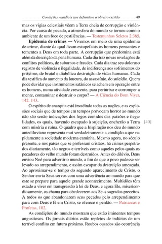 Condições mundiais que defrontam o obreiro cristão   49

mas os vigias celestiais vêem a Terra cheia de corrupção e violên-
cia. Por causa do pecado, a atmosfera do mundo se tornou como o
ambiente de um foco de pestilências. — Testemunhos Seletos 2:365.
    Epidemia de crimes — Vivemos em meio de uma epidemia
de crime, diante da qual ﬁcam estupefatos os homens pensantes e
tementes a Deus em toda parte. A corrupção que predomina está
além da descrição da pena humana. Cada dia traz novas revelações de
conﬂitos políticos, de subornos e fraudes. Cada dia traz seu doloroso
registro de violência e ilegalidade, de indiferença aos sofrimentos do
próximo, de brutal e diabólica destruição de vidas humanas. Cada
dia testiﬁca do aumento da loucura, do assassínio, do suicídio. Quem
pode duvidar que instrumentos satânicos se achem em operação entre
os homens, numa atividade crescente, para perturbar e corromper a
mente, contaminar e destruir o corpo? — A Ciência do Bom Viver,
142, 143.
    O espírito de anarquia está invadindo todas as nações, e as explo-
sões sociais que de tempos em tempos provocam horror ao mundo
não são senão indicações dos fogos contidos das paixões e ilega-
lidades, os quais, havendo escapado à sujeição, encherão a Terra [40]
com miséria e ruína. O quadro que a Inspiração nos deu do mundo
antediluviano representa mui verdadeiramente a condição a que ra-
pidamente a sociedade moderna caminha. Mesmo agora, no século
presente, e nos países que se professam cristãos, há crimes perpetra-
dos diariamente, tão negros e terríveis como aqueles pelos quais os
pecadores do velho mundo foram destruídos. Antes do dilúvio, Deus
enviou Noé para advertir o mundo, a ﬁm de que o povo pudesse ser
levado ao arrependimento, e assim escapar da destruição ameaçada.
Ao aproximar-se o tempo do segundo aparecimento de Cristo, o
Senhor envia Seus servos com uma advertência ao mundo para que
este se prepare para aquele grande acontecimento. Multidões têm
estado a viver em transgressão à lei de Deus, e agora Ele, misericor-
diosamente, os chama para obedecerem aos Seus sagrados preceitos.
A todos os que abandonarem seus pecados pelo arrependimento
para com Deus e fé em Cristo, se oferece o perdão. — Patriarcas e
Profetas, 102.
    As condições do mundo mostram que estão iminentes tempos
angustiosos. Os jornais diários estão repletos de indícios de um
terrível conﬂito em futuro próximo. Roubos ousados são ocorrência
 