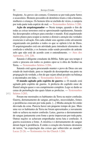 50                         Serviço Cristão

     freqüente. As greves são comuns. Cometem-se por toda parte furtos
     e assassínios. Homens possuídos de demônios tiram a vida a homens,
     mulheres e crianças. Os homens têm-se enchido de vícios, e campeia
     por toda parte toda espécie de mal. — Testemunhos Seletos 3:280.
         Ação do arquienganador — Neste tempo, quando o ﬁm de
     todas as coisas terrestres está-se aproximando rapidamente, Satanás
     faz desesperados esforços para enredar o mundo. Está arquitetando
     muitos planos para ocupar as mentes e distrair a atenção das verdades
     essenciais à salvação. Em cada cidade seus agentes estão ativamente
     organizando em partidos a todos os que se opõem à lei de Deus.
     O arquienganador está em atividade para introduzir elementos de
     confusão e rebelião, e os homens estão sendo possuídos de ardente
     zelo que não está de acordo com o entendimento. — Atos dos
     Apóstolos, 219, 220.
         Satanás é diligente estudante da Bíblia. Sabe que seu tempo é
     curto e procura em todos os pontos opor-se à obra do Senhor na
     Terra. — Testemunhos Seletos 3:284.
         Satanás está agora procurando manter o povo de Deus em um
     estado de inatividade, para os impedir de desempenhar sua parte na
     propagação da verdade, a ﬁm de que sejam aﬁnal pesados na balança
     e encontrados em falta. — Testemunhos Seletos 1:87.
         O mundo agitado pelo espírito de guerra — O mundo está
     agitado pelo espírito de guerra. A profecia do capítulo onze de
     Daniel atingiu quase o seu cumprimento completo. Logo se darão as
     cenas de perturbação das quais falam as profecias. — Testemunhos
[41] Seletos 3:283.
         Foram-me mostrados os habitantes da Terra na maior confusão.
     Guerra, derramamento de sangue, privações, necessidades, fomes
     e pestilências estavam por toda parte. [...] Minha atenção foi então
     desviada da cena. Parecia haver um pequeno tempo de paz. Mais
     uma vez os habitantes da Terra me foram apresentados; e novamente
     tudo se achava na maior confusão. Lutas, guerras e derramamento
     de sangue juntamente com fome e peste imperavam por toda parte.
     Outras nações se achavam empenhadas nesta luta e confusão. A
     guerra ocasionou a fome. A miséria e o derramamento de sangue
     deram lugar à pestilência. E então o coração dos homens desmaiou
     de terror, “na expectação das coisas que sobrevirão ao mundo”.
     Lucas 21:26. — Testimonies for the Church 1:268.
 